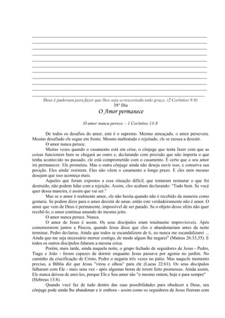 _____________________________________________________________________________
_____________________________________________________________________________
_____________________________________________________________________________
_____________________________________________________________________________
_____________________________________________________________________________
_____________________________________________________________________________
_____________________________________________________________________________
_____________________________________________________________________________
_____________________________________________________________________________
_____________________________________________________________________________
____________________________________________________________________________
Deus é poderoso para fazer que lhes seja acrescentada toda graça, (2 Coríntios 9:8)
39° Dia
O Amor permanece
O amor nunca perece. - 1 Coríntios 13:8
De todos os desafios do amor, este é o supremo. Mesmo ameaçado, o amor persevera.
Mesmo desafiado ele segue em frente. Mesmo maltratado e rejeitado, ele se recusa a desistir.
O amor nunca perece.
Muitas vezes quando o casamento está em crise, o cônjuge que tenta fazer com que as
coisas funcionem bem se chegará ao outro e, declarando com precisão que não importa o que
tenha acontecido no passado, ele está comprometido com o casamento. É certo que o seu amor
irá permanecer. Ele prometeu. Mas o outra cônjuge ainda não deseja ouvir isso, e conserva sua
posição. Eles ainda' resistem. Eles não vêem o casamento a longo prazo. E eles nem mesmo
desejam que isso aconteça mais.
Aqueles que foram expostos a essa situação difícil, que tentaram restaurar o que foi
destruído, não podem lidar com a rejeição. Assim, eles acabam declarando: "Tudo bem. Se você
quer dessa maneira, é assim que vai ser."
Mas se o amor é realmente amor, ele não hesita quando não é recebido da maneira como
gostaria. Se podem dizer para o amor desistir de amar, então este verdadeiramente não é amor. O
amor que vem de Deus é permanente, impossível de ser parado. Se o objeto desse afeto não quer
recebê-lo, o amor continua amando do mesmo jeito.
O amor nunca perece. Nunca.
O amor de Jesus é assim. Os seus discípulos eram totalmente imprevisíveis. Após
comemorarem juntos a Páscoa, quando Jesus disse que eles o abandonariam antes da noite
terminar, Pedro declarou, Ainda que todos se escandalizem de ti, eu nunca me escandalizarei ...
Ainda que me seja necessário morrer contigo, de modo algum lhe negarei" (Mateus 26:33,35). E
todos os outros discípulos falaram a mesma coisa.
Porém, mais tarde, ainda naquela noite, o grupo fechado de seguidores de Jesus - Pedro,
Tiago e João - foram capazes de dormir enquanto Jesus passava por agonia no jardim. No
caminho da crucificação de Cristo, Pedro o negaria três vezes no pátio. Mas naquele momento
preciso, a Bíblia diz que Jesus "virou e olhou" para ele (Lucas 22:61). Os seus discípulos
falharam com Ele - mais uma vez - após algumas horas de terem feito promessas. Ainda assim,
Ele nunca deixou de amá-los, porque Ele e Seu amor são "o mesmo ontem, hoje e para sempre"
(Hebreus 13:8).
Quando você faz de tudo dentro das suas possibilidades para obedecer a Deus, seu
cônjuge pode ainda lhe abandonar e ir embora - assim como os seguidores de Jesus fizeram com
 