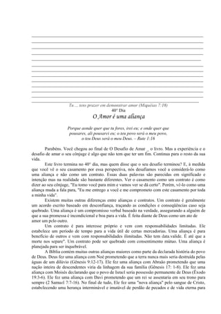 _____________________________________________________________________________
_____________________________________________________________________________
_____________________________________________________________________________
_____________________________________________________________________________
____________________________________________________________________________
_____________________________________________________________________________
_____________________________________________________________________________
_____________________________________________________________________________
_____________________________________________________________________________
_____________________________________________________________________________
_____________________________________________________________________________
_____________________________________________________________________________
___________________________________________________________________________
Tu ... tens prazer em demonstrar amor (Miquéias 7:18)
40° Dia
O Amor é uma aliança
Porque aonde quer que tu fores, irei eu; e onde quer que
pousares, ali pousarei eu; o teu povo será o meu povo,
o teu Deus será o meu Deus. – Rute 1:16
Parabéns. Você chegou ao final de O Desafio de Amar _ o livro. Mas a experiência e o
desafio de amar o seu cônjuge é algo que não tem que ter um fim. Continua para o resto da sua
vida.
Este livro termina no 40° dia, mas quem disse que o seu desafio terminou? E, à medida
que você vê o seu casamento por essa perspectiva, nós desafiamos você a considerá-lo como
uma aliança e não como um contrato. Essas duas palavras são parecidas em significado e
intenção mas na realidade são bastante diferentes. Ver o casamento como um contrato é como
dizer ao seu cônjuge, "Eu tomo você para mim e vamos ver se dá certo". Porém, vê-lo como uma
aliança muda a fala para, "Eu me entrego a você e me comprometo com este casamento por toda
a minha vida".
Existem muitas outras diferenças entre alianças e contratos. Um contrato é geralmente
um acordo escrito baseado em desconfiança, traçando as condições e conseqüências caso seja
quebrado. Uma aliança é um compromisso verbal baseado na verdade, assegurando a alguém de
que a sua promessa é incondicional e boa para a vida. É feita diante de Deus como um ato de
amor um pelo outro.
Um contrato é para interesse próprio e vem com responsabilidades limitadas. Ele
estabelece um período de tempo para a vida útil de certas mercadorias. Uma aliança é para
benefício de outros e vem com responsabilidades ilimitadas. Não tem data.valide. É até que a
morte nos separe". Um contrato pode ser quebrado com consentimento mútuo. Uma aliança é
planejada para ser inquebrável.
A Bíblia contém muitas outras alianças maiores como parte da declarada história do povo
de Deus. Deus fez uma aliança com Noé prometendo que a terra nunca mais seria destruída pelas
águas de um dilúvio (Gênesis 9:12-17). Ele fez uma aliança com Abraâo prometendo que uma
nação inteira de descendentes viria da linhagem da sua família (Gênesis 17: 1-8). Ele fez uma
aliança com Moisés declarando que o povo de Israel seria possessão permanente de Deus (Êxodo
19:3-6). Ele fez uma aliança com Davi prometendo que um rei se assentaria em seu trono para
sempre (2 Samuel 7:7-16). No final de tudo, Ele fez uma "nova aliança" pelo sangue de Cristo,
estabelecendo uma herança interminável e imutável de perdão de pecados e de vida eterna para
 