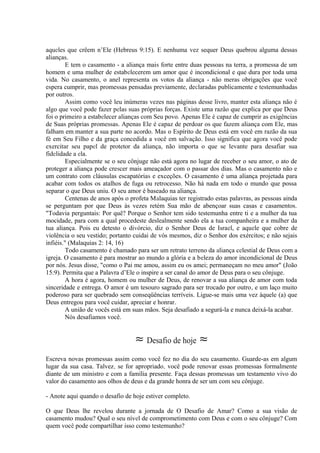 aqueles que crêem n’Ele (Hebreus 9:15). E nenhuma vez sequer Deus quebrou alguma dessas
alianças.
E tem o casamento - a aliança mais forte entre duas pessoas na terra, a promessa de um
homem e uma mulher de estabelecerem um amor que é incondicional e que dura por toda uma
vida. No casamento, o anel representa os votos da aliança - não meras obrigações que você
espera cumprir, mas promessas pensadas previamente, declaradas publicamente e testemunhadas
por outros.
Assim como você leu inúmeras vezes nas páginas desse livro, manter esta aliança não é
algo que você pode fazer pelas suas próprias forças. Existe uma razão que explica por que Deus
foi o primeiro a estabelecer alianças com Seu povo. Apenas Ele é capaz de cumprir as exigências
de Suas próprias promessas. Apenas Ele é capaz de perdoar os que fazem aliança com Ele, mas
falham em,manter a sua parte no acordo. Mas o Espírito de Deus está em você em razão da sua
fé em Seu Filho e da graça concedida a você em salvação. Isso significa que agora você pode
exercitar seu papel de protetor da aliança, não importa o que se levante para desafiar sua
fidelidade a ela.
Especialmente se o seu cônjuge não está agora no lugar de receber o seu amor, o ato de
proteger a aliança pode crescer mais ameaçador com o passar dos dias. Mas o casamento não e
um contrato com cláusulas escapatórias e exceções. O casamento é uma aliança projetada para
acabar com todos os atalhos de fuga ou retrocesso. Não há nada em todo o mundo que possa
separar o que Deus uniu. O seu amor é baseado na aliança.
Centenas de anos após o profeta Malaquias ter registrado estas palavras, as pessoas ainda
se perguntam por que Deus às vezes retém Sua mão de abençoar suas casas e casamentos.
"Todavia perguntais: Por quê? Porque o Senhor tem sido testemunha entre ti e a mulher da tua
mocidade, para com a qual procedeste deslealmente sendo ela a tua companheira e a mulher da
tua aliança. Pois eu detesto o divórcio, diz o Senhor Deus de Israel, e aquele que cobre de
violência o seu vestido; portanto cuidai de vós mesmos, diz o Senhor dos exércitos; e não sejais
infiéis." (Malaquias 2: 14, 16)
Todo casamento é chamado para ser um retrato terreno da aliança celestial de Deus com a
igreja. O casamento é para mostrar ao mundo a glória e a beleza do amor incondicional de Deus
por nós. Jesus disse, "como o Pai me amou, assim eu os amei; permaneçam no meu amor" (João
15:9). Permita que a Palavra d’Ele o inspire a ser canal do amor de Deus para o seu cônjuge.
A hora é agora, homem ou mulher de Deus, de renovar a sua aliança de amor com toda
sinceridade e entrega. O amor é um tesouro sagrado para ser trocado por outro, e um laço muito
poderoso para ser quebrado sem conseqüências terríveis. Ligue-se mais uma vez àquele (a) que
Deus entregou para você cuidar, apreciar e honrar.
A união de vocês está em suas mãos. Seja desafiado a segurá-la e nunca deixá-la acabar.
Nós desafiamos você.
≈ Desafio de hoje ≈
Escreva novas promessas assim como você fez no dia do seu casamento. Guarde-as em algum
lugar da sua casa. Talvez, se for apropriado, você pode renovar essas promessas formalmente
diante de um ministro e com a família presente. Faça dessas promessas um testamento vivo do
valor do casamento aos olhos de deus e da grande honra de ser um com seu cônjuge.
- Anote aqui quando o desafio de hoje estiver completo.
O que Deus lhe revelou durante a jornada de O Desafio de Amar? Como a sua visão de
casamento mudou? Qual o seu nível de comprometimento com Deus e com o seu cônjuge? Com
quem você pode compartilhar isso como testemunho?
 