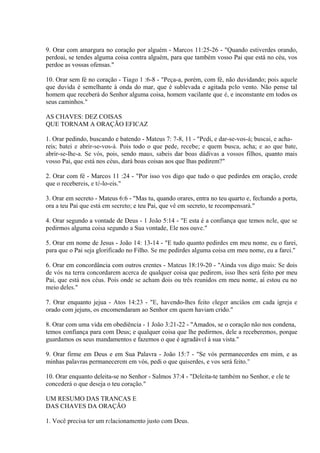 9. Orar com amargura no coração por alguém - Marcos 11:25-26 - "Quando estiverdes orando,
perdoai, se tendes alguma coisa contra alguém, para que também vosso Pai que está no céu, vos
perdoe as vossas ofensas."
10. Orar sem fé no coração - Tiago 1 :6-8 - "Peça-a, porém, com fé, não duvidando; pois aquele
que duvida é semelhante à onda do mar, que é sublevada e agitada pelo vento. Não pense tal
homem que receberá do Senhor alguma coisa, homem vacilante que é, e inconstante em todos os
seus caminhos."
AS CHAVES: DEZ COISAS
QUE TORNAM A ORAÇÃO EFICAZ
1. Orar pedindo, buscando e batendo - Mateus 7: 7-8, 11 - "Pedi, e dar-se-vos-á; buscai, e acha-
reis; batei e abrir-se-vos-á. Pois todo o que pede, recebe; e quem busca, acha; e ao que bate,
abrir-se-lhe-a. Se vós, pois, sendo maus, sabeis dar boas dádivas a vossos filhos, quanto mais
vosso Pai, que está nos céus, dará boas coisas aos que lhas pedirem?"
2. Orar com fé - Marcos 11 :24 - "Por isso vos digo que tudo o que pedirdes em oração, crede
que o recebereis, e tê-lo-eis."
3. Orar em secreto - Mateus 6:6 - "Mas tu, quando orares, entra no teu quarto e, fechando a porta,
ora a teu Pai que está em secreto; e teu Pai, que vê em secreto, te recompensará."
4. Orar segundo a vontade de Deus - 1 João 5:14 - "E esta é a confiança que temos nele, que se
pedirmos alguma coisa segundo a Sua vontade, Ele nos ouve."
5. Orar em nome de Jesus - João 14: 13-14 - "E tudo quanto pedirdes em meu nome, eu o farei,
para que o Pai seja glorificado no Filho. Se me pedirdes alguma coisa em meu nome, eu a farei."
6. Orar em concordância com outros crentes - Mateus 18:19-20 - "Ainda vos digo mais: Se dois
de vós na terra concordarem acerca de qualquer coisa que pedirem, isso lhes será feito por meu
Pai, que está nos céus. Pois onde se acham dois ou três reunidos em meu nome, aí estou eu no
meio deles."
7. Orar enquanto jejua - Atos 14:23 - "E, havendo-lhes feito eleger anciãos em cada igreja e
orado com jejuns, os encomendaram ao Senhor em quem haviam crido."
8. Orar com uma vida em obediência - 1 João 3:21-22 - "Amados, se o coração não nos condena,
temos confiança para com Deus; e qualquer coisa que lhe pedirmos, dele a receberemos, porque
guardamos os seus mandamentos e fazemos o que é agradável à sua vista."
9. Orar firme em Deus e em Sua Palavra - João 15:7 - "Se vós permanecerdes em mim, e as
minhas palavras permanecerem em vós, pedi o que quiserdes, e vos será feito."
10. Orar enquanto deleita-se no Senhor - Salmos 37:4 - "Deleita-te também no Senhor, e ele te
concederá o que deseja o teu coração."
UM RESUMO DAS TRANCAS E
DAS CHAVES DA ORAÇÃO
1. Você precisa ter um relacionamento justo com Deus.
 