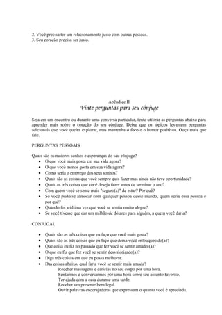 2. Você precisa ter um relacionamento justo com outras pessoas.
3. Seu coração precisa ser justo.
Apêndice II
Vinte perguntas para seu cônjuge
Seja em um encontro ou durante uma conversa particular, tente utilizar as perguntas abaixo para
aprender mais sobre o coração do seu cônjuge. Deixe que os tópicos levantem perguntas
adicionais que você queira explorar, mas mantenha o foco e o humor positivos. Ouça mais que
fale.
PERGUNTAS PESSOAIS
Quais são os maiores sonhos e esperanças do seu cônjuge?
• O que você mais gosta em sua vida agora?
• O que você menos gosta em sua vida agora?
• Como seria o emprego dos seus sonhos?
• Quais são as coisas que você sempre quis fazer mas ainda não teve oportunidade?
• Quais as três coisas que você deseja fazer antes de terminar o ano?
• Com quem você se sente mais "seguro(a)" de estar? Por quê?
• Se você pudesse almoçar com qualquer pessoa desse mundo, quem seria essa pessoa e
por quê?
• Quando foi a última vez que você se sentiu muito alegre?
• Se você tivesse que dar um milhão de dólares para alguém, a quem você daria?
CONJUGAL
• Quais são as três coisas que eu faço que você mais gosta?
• Quais são as três coisas que eu faço que deixa você enlouquecido(a)?
• Que coisa eu fiz no passado que fez você se sentir amado (a)?
• O que eu fiz que fez você se sentir desvalorizado(a)?
• Diga três coisas em que eu possa melhorar.
• Das coisas abaixo, qual faria você se sentir mais amada?
Receber massagens e carícias no seu corpo por uma hora.
Sentarmos e conversarmos por uma hora sobre seu assunto favorito.
Ter ajuda com a casa durante uma tarde.
Receber um presente bem legal.
Ouvir palavras encorajadoras que expressam o quanto você é apreciada.
 