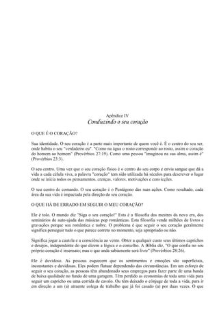 Apêndice IV
Conduzindo o seu coração
O QUE É O CORAÇÃO?
Sua identidade. O seu coração é a parte mais importante de quem você é. É o centro do seu ser,
onde habita o seu "verdadeiro eu". "Como na água o rosto corresponde ao rosto, assim o coração
do homem ao homem" (Provérbios 27:19). Como uma pessoa "imaginou na sua alma, assim é"
(Provérbios 23:3).
O seu centro. Uma vez que o seu coração físico é o centro do seu corpo e envia sangue que dá a
vida a cada célula viva, a palavra "coração" tem sido utilizada há séculos para descrever o lugar
onde se inicia todos os pensamentos, crenças, valores, motivações e convicções.
O seu centro de comando. O seu coração é o Pentágono das suas ações. Como resultado, cada
área da sua vida é impactada pela direção do seu coração.
O QUE HÁ DE ERRADO EM SEGUIR O MEU CORAÇÃO?
Ele é tolo. O mundo diz "Siga o seu coração!" Esta é a filosofia dos mestres da nova era, dos
seminários de auto-ajuda das músicas pop românticas. Esta filosofia vende milhões de livros e
gravações porque soa romântica e nobre. O problema é que seguir o seu coração geralmente
significa perseguir tudo o que parece correto no momento, seja apropriado ou não.
Significa jogar a cautela e a consciência ao vento. Obter a qualquer custo seus últimos caprichos
e desejos, independente do que dizem a lógica e o conselho. A Bíblia diz, "O que confia no seu
próprio coração é insensato; mas o que anda sabiamente será livre" (Provérbios 28:26).
Ele é duvidoso. As pessoas esquecem que os sentimentos e emoções são superficiais,
inconstantes e duvidosas. Eles podem flutuar dependendo das circunstâncias. Em um esforço de
seguir o seu coração, as pessoas têm abandonado seus empregos para fazer parte de uma banda
de baixa qualidade no fundo de uma garagem. Têm perdido as economias de toda uma vida para
seguir um capricho ou uma corrida de cavalo. Ou têm deixado o cônjuge de toda a vida, para ir
em direção a um (a) atraente colega de trabalho que já foi casado (a) por duas vezes. O que
 