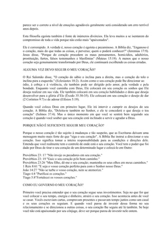 parece ser o correto a nível de emoções agradáveis geralmente será considerado um erro terrível
anos depois.
Esta filosofia egoísta também é fonte de inúmeros divórcios. Ela leva muitos a se isentarem do
compromisso de toda a vida porque não estão mais "apaixonados".
Ele é corrompido. A verdade é, nosso coração é egoísta e pecaminoso. A Bíblia diz, "Enganoso é
o coração, mais do que todas as coisas, e perverso; quem o poderá conhecer?" (Jeremias 17:9).
Jesus disse, "Porque do coração procedem os maus pensamentos, homicídios, adultérios,
prostituição, furtos, falsos testemunhos e blasfêmias" (Mateus 15:19). A menos que o nosso
coração seja genuinamente transformado por Deus, ele continuará escolhendo as coisas erradas.
ALGUMA VEZ DEVO SEGUIR O MEU CORAÇÃO?
O Rei Salomão disse, "O coração do sábio o inclina para a direita, mas o coração do tolo o
inclina para a esquerda." (Eclesiastes 10:2). Assim como o seu coração pode lhe direcionar ao
ódio, à cobiça e à violência, ele também pode ser dirigido pelo amor, pela verdade e pela
bondade. Enquanto você caminha com Deus, Ele colocará em seu coração os sonhos que Ele
deseja realizar em sua vida. Ele também colocará em seu coração habilidades e dons que deseja
desenvolver para a glória d’Ele (Êxodo 35:30-35). Ele colocará em seu coração o desejo de dar
(2 Coríntios 9:7) e de adorar (Efésios 5:19).
Quando você coloca Deus em primeiro lugar, Ele irá intervir e cumprir os desejos do seu
coração. A Bíblia diz, "Deleita-te também no Senhor, e ele te concederá o que deseja o teu
coração" (Salmos 37:4). Mas o único momento em que você se sentirá bem seguindo seu
coração é quando você souber que seu coração está inclinado a servir e agradar a Deus.
PORQUE NÃO É SUFICIENTE SEGUIR MEU CORAÇÃO?
Porque o nosso coração é tão sujeito à mudanças e tão suspeito, que as Escrituras deixam uma
mensagem muito mais forte do que "siga o seu coração". A Bíblia lhe instrui a direcionar o seu
coração. Isso significa tomar a inteira responsabilidade para as condições e direções dele.
Entenda que você realmente tem o controle de onde está o seu coração. Você tem o poder que foi
dado por Deus de tirar o seu coração de um determinado lugar e colocá-lo em Outro:
Provérbios 23: 17 "Não inveje os pecadores em seu coração."
Provérbios 23: 19 "Guie o seu coração pelo bom caminho."
Provérbios 23:26 "Meu filho, dê-me o seu coração; mantenha os seus olhos em meus caminhos."
1 Reis 8:61 "E seja o vosso coração perfeito para com o Senhor nosso Deus."
João 14:27 "Não se turbe o vosso coração, nem se atemorize."
Tiago 4:8 "Purificai os corações."
Tiago 5:8"Fortalecei os vossos corações."
COMO EU GOVERNO O MEU CORAÇÃO?
Primeiro você precisa entender que o seu coração segue seus investimentos. Seja no que for que
você colocar o seu tempo, energia e dinheiro, atrairá o seu coração. Isso acontecia antes de você
se casar. Vocês escreviam cartas, compravam presentes e passavam tempo juntos como um casal
e os seus corações os seguiam. E quando você parou de investir dessa forma no seu
relacionamento e se direcionou a outras coisas, o seu coração lhe seguiu até lá também. Se hoje
você não está apaixonado por seu cônjuge, deve ser porque parou de investir nele ontem.
 