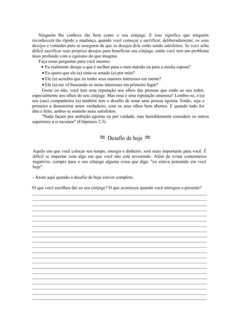 Ninguém lhe conhece tão bem como o seu cônjuge. E isso significa que ninguém
reconhecerá tão rápido a mudança, quando você começar a sacrificar, deliberadamente, os seus
desejos e vontades para se assegurar de que os desejos dele estão sendo satisfeitos. Se você acha
difícil sacrificar seus próprios desejos para beneficiar seu cônjuge, então você tem um problema
mais profundo com o egoísmo do que imagina.
Faça essas perguntas para você mesmo:
• Eu realmente desejo o que é melhor para o meu marido ou para a minha esposa?
• Eu quero que ele (a) sinta-se amado (a) por mim?
• Ele (a) acredita que eu tenho seus maiores interesses em mente?
• Ele (a) me vê buscando os meus interesses em primeiro lugar?
Goste ou não, você tem uma reputação aos olhos das pessoas que estão ao seu redor,
especialmente aos olhos do seu cônjuge. Mas essa é uma reputação amorosa? Lembre-se, o (a)
seu (sua) companheiro (a) também tem o desafio de amar uma pessoa egoísta. Então, seja o
primeiro a demonstrar amor verdadeiro, com os seus olhos bem abertos. E quando tudo for
dito e feito, ambos se sentirão mais satisfeitos.
"Nada façam por ambição egoísta ou por vaidade, mas humildemente considere os outros
superiores a si mesmos" (Filipenses 2:3).
≈ Desafio de hoje ≈
Aquilo em que você colocar seu tempo, energia e dinheiro, será mais importante para você. É
difícil se importar com algo em que você não está investindo. Além de evitar comentários
negativos, compre para o seu cônjuge alguma coisa que diga: "eu estava pensando em você
hoje".
- Anote aqui quando o desafio de hoje estiver completo.
O que você escolheu dar ao seu cônjuge? O que aconteceu quando você entregou o presente?
_____________________________________________________________________________
_____________________________________________________________________________
_____________________________________________________________________________
_____________________________________________________________________________
_____________________________________________________________________________
_____________________________________________________________________________
_____________________________________________________________________________
_____________________________________________________________________________
_____________________________________________________________________________
_____________________________________________________________________________
_____________________________________________________________________________
_____________________________________________________________________________
_____________________________________________________________________________
_____________________________________________________________________________
_____________________________________________________________________________
_____________________________________________________________________________
_____________________________________________________________________________
_____________________________________________________________________________
_____________________________________________________________________________
_____________________________________________________________________________
_____________________________________________________________________________
 