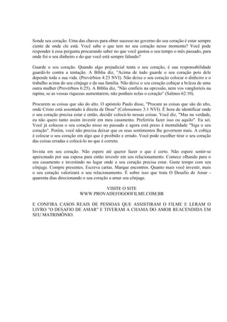 Sonde seu coração. Uma das chaves para obter sucesso no governo do seu coração é estar sempre
ciente de onde ele está. Você sabe o que tem no seu coração nesse momento? Você pode
responder à essa pergunta procurando saber no que você gastou o seu tempo o mês passado, para
onde foi o seu dinheiro e do que você está sempre falando?
Guarde o seu coração. Quando algo prejudicial tenta o seu coração, é sua responsabilidade
guardá-lo contra a tentação. A Bíblia diz, ''Acima de tudo guarde o seu coração pois dele
depende toda a sua vida. (Provérbios 4:23 NVI). Não deixe o seu coração colocar o dinheiro e o
trabalho acima do seu cônjuge e da sua família. Não deixe o seu coração cobiçar a beleza de uma
outra mulher (Provérbios 6:25). A Bíblia diz, "Não confieis na opressão, nem vos vanglorieis na
rapina; se as vossas riquezas aumentarem, não ponhais nelas o coração" (Salmos 62:10).
Procurem as coisas que são do alto. O apóstolo Paulo disse, "Procure as coisas que são do alto,
onde Cristo está assentado à direita de Deus" (Colossenses 3:1 NVI). É hora de identificar onde
o seu coração precisa estar e então, decidir colocá-lo nessas coisas. Você diz, "Mas na verdade,
eu não quero tanto assim investir em meu casamento. Preferiria fazer isso ou aquilo". Eu sei.
Você já colocou o seu coração nisso no passado e agora está preso à mentalidade "Siga o seu
coração". Porém, você não precisa deixar que os seus sentimentos lhe governem mais. A cobiça
é colocar o seu coração em algo que é proibido e errado. Você pode escolher tirar o seu coração
das coisas erradas e colocá-lo no que é correto.
Invista em seu coração. Não espere até querer fazer o que é certo. Não espere sentir-se
apaixonado por sua esposa para então investir em seu relacionamento. Comece olhando para o
seu casamento e investindo no lugar onde o seu coração precisa estar. Gaste tempo com seu
cônjuge. Compre presentes. Escreva cartas. Marque encontros. Quanto mais você investir, mais
o seu coração valorizará o seu relacionamento. É sobre isso que trata O Desafio de Amar -
quarenta dias direcionando o seu coração a amar seu cônjuge.
VISITE O SITE
WWW.PROVADEFOGOOFILME.COM.BR
E CONFIRA CASOS REAIS DE PESSOAS QUE ASSISTIRAM O FILME E LERAM O
LIVRO "O DESAFIO DE AMAR" E TIVERAM A CHAMA DO AMOR REACENDIDA EM
SEU MATRIMÔNIO.
 