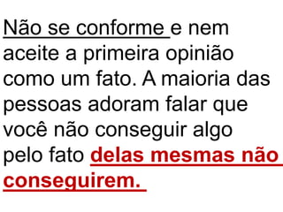 Não se conforme e nem
aceite a primeira opinião
como um fato. A maioria das
pessoas adoram falar que
você não conseguir algo
pelo fato delas mesmas não
conseguirem.
 