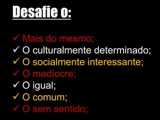 Desafie o:
 Mais do mesmo;
 O culturalmente determinado;
 O socialmente interessante;
 O medíocre;
 O igual;
 O comum;
 O sem sentido;
 