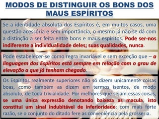 MODOS DE DISTINGUIR OS BONS DOS
         MAUS ESPÍRITOS
Se a identidade absoluta dos Espíritos é, em muitos casos, uma
questão acessória e sem importância, o mesmo já não se dá com
a distinção a ser feita entre bons e maus espíritos. Pode ser-nos
indiferente a individualidade deles; suas qualidades, nunca.
Pode estabelecer-se como regra invariável e sem exceção que – a
linguagem dos Espíritos está sempre em relação com o grau de
elevação a que já tenham chegado.
Os Espíritos realmente superiores não só dizem unicamente coisas
boas, como também as dizem em termos isentos, de modo
absoluto, de toda trivialidade. Por melhores que sejam essas coisas,
se uma única expressão denotando baixeza as macula, isto
constitui um sinal indubitável de inferioridade; com mais forte
razão, se o conjunto do ditado fere as conveniência pela grosseria.
 