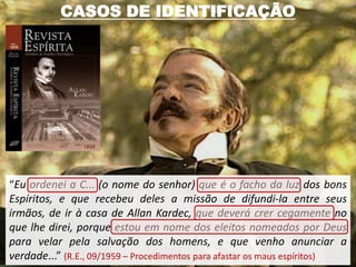 CASOS DE IDENTIFICAÇÃO




“Eu ordenei a C... (o nome do senhor) que é o facho da luz dos bons
Espíritos, e que recebeu deles a missão de difundi-la entre seus
irmãos, de ir à casa de Allan Kardec, que deverá crer cegamente no
que lhe direi, porque estou em nome dos eleitos nomeados por Deus
para velar pela salvação dos homens, e que venho anunciar a
verdade...” (R.E., 09/1959 – Procedimentos para afastar os maus espíritos)
 