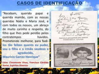 CASOS DE IDENTIFICAÇÃO

“Recebam, querido papai e
querida mamãe, com as nossas
queridas Nádia e Maria José, e
com todos os nossos, um abraço
de muito carinho e respeito, do
filho que lhes pede perdão pelos
contratempos            havidos.
Prometendo melhorar, para fazê-
los tão felizes quanto eu puder,
sou o filho e o irmão saudoso e
           agradecido,
Maurício Garcez Henrique”
Livro: Claramente Vivos, Francisco Cândido
Xavier, Espíritos Diversos
 