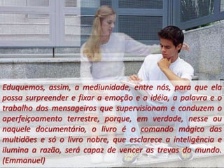 Eduquemos, assim, a mediunidade, entre nós, para que ela
possa surpreender e fixar a emoção e a idéia, a palavra e o
trabalho dos mensageiros que supervisionam e conduzem o
aperfeiçoamento terrestre, porque, em verdade, nesse ou
naquele documentário, o livro é o comando mágico das
multidões e só o livro nobre, que esclarece a inteligência e
ilumina a razão, será capaz de vencer as trevas do mundo.
(Emmanuel)
 