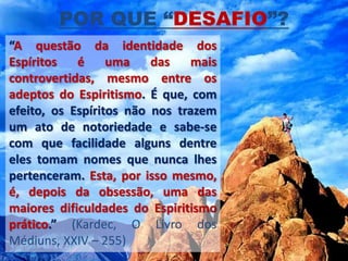 POR QUE “DESAFIO”?
“A questão da identidade dos
Espíritos   é     uma    das   mais
controvertidas, mesmo entre os
adeptos do Espiritismo. É que, com
efeito, os Espíritos não nos trazem
um ato de notoriedade e sabe-se
com que facilidade alguns dentre
eles tomam nomes que nunca lhes
pertenceram. Esta, por isso mesmo,
é, depois da obsessão, uma das
maiores dificuldades do Espiritismo
prático.” (Kardec, O Livro dos
Médiuns, XXIV – 255)
 