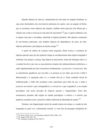 - 93 -
Quando falamos de objectos, interpretamo-los não tanto na acepção freudiana, ou
seja como destinatários dos movimentos pulsionais do sujeito, mas na acepção de Klein,
que os reconhece como objectos das relações, também muito precoces (ela afirma que a
relação com a mãe se inicia já na vida antes do nascimento194
) que o sujeito estabelece com
as figuras reais que o circundam, sobretudo as figuras primárias. São objectos certamente
de movimentos pulsionais, mas também objectos de dependência, de amor, de ódio:
objectos pulsionais e psicológicos ao mesmo tempo.195
A partir da análise de crianças muito pequenas, Klein teoriza a existência de
objectos parciais antes de eles poderem chegar ao reconhecimento dum objecto integrado e
unificado. Isto porque a criança, logo depois do nascimento, ainda não distingue entre si e
ο mundo fora de si; por isso, as suas primeiras relações são substancialmente simbióticas, e
estão regulamentadas por dois mecanismos fundamentais: a projecção e a introjecção. São
as experiências agradáveis, por um lado, e as pessoas ao seu redor, que levam ο bebé à
diferenciação e à separação entre si e o mundo fora de si. Nesta condição inicial de
indiferenciação, ο bebé não reconhece outra experiência para além da sua, e tende a
projectar no exterior ο que é desagradável, e a introjectar ο que é agradável; ο seu mundo
psicológico está assim povoado de objectos parciais e fragmentados. Estes dois
mecanismos, portanto, dão origem ao mundo psicológico: o interno e o exterior, que
podemos considerar como o primeiro estádio embrional da identidade do sujeito.196
Portanto, esta fragmentação inicial do mundo interno da criança e ο estado de não
integração no qual vive, é plenamente normal, e é uma fase de passagem obrigatória do
194
Cfr. Klein 1952b: 49 cit. em Greenberg, Mitchell 1983 (1986): 144.
195
Cfr. Segal (1979) 1981: 45.
196
Cfr. Grinberg, Grinberg (1976) 1998: 67
 