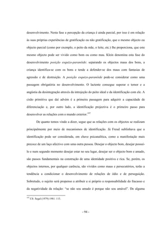 - 94 -
desenvolvimento. Nesta fase a percepção da criança é ainda parcial, por isso é em relação
às suas próprias experiências de gratificação ou não gratificação, que ο mesmo objecto ou
objecto parcial (como por exemplo, ο peito da mãe, ο leite, etc.) lhe proporciona, que este
mesmo objecto pode ser vivido como bom ou como mau. Klein denomina esta fase do
desenvolvimento posição esquizo-paranóide: separando os objectos maus dos bons, a
criança identifica-se com os bons e tende a defender-se dos maus com fantasias de
agressão e de destruição. A posição esquizo-paranóide pode-se considerar como uma
passagem obrigatória no desenvolvimento. O lactente consegue superar ο temor e a
angústia da desintegração através da introjeção do peito ideal e da identificação com ele. A
cisão primitiva que daí advém é a primeira passagem para adquirir a capacidade de
diferenciação e, por outro lado, a identificação projectiva é ο primeiro passo para
desenvolver as relações com ο mundo exterior.197
De quanto temos vindo a dizer, segue que as relações com os objectos se realizam
principalmente por meio de mecanismos de identificação. Já Freud sublinhava que a
identificação pode ser considerada, em chave psicanalítica, como a manifestação mais
precoce de um laço afectivo com uma outra pessoa. Desejar ο objecto bom, desejar possuì-
lo e num segundo momento desejar estar no seu lugar, desejar ser ο objecto bom e amado,
são passos fundamentais na construção de uma identidade positiva e rica. Se, porém, os
objectos internos, por qualquer carência, são vividos como maus e persecutórios, terão a
tendência a condicionar o desenvolvimento de relações de ódio e de perseguição.
Sobretudo, o sujeito será propenso a atribuir a si próprio a responsabilidade do fracasso e
da negatividade da relação: “se não sou amado é porque não sou amável”. De alguma
197
Cfr. Segal (1979) 1981: 113.
 