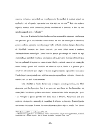 - 95 -
maneira, portanto, a capacidade de reconhecimento da realidade é mediada através da
qualidade e da adequação representacional dos objectos internos.198
Por esta razão os
objectos internos assim construídos podem considerar-se as matrizes, a base de uma
relação adequada com a realidade.199
Do ponto de vista da hipótese fundamental da nossa análise, podemos concluir que
este processo que Klein individua como estando na base da construção da identidade
pessoal confirma a extrema importância que Taylor atribui à estrutura dialógica da mente e
da identidade humanas, em aberto contraste com uma cultura como a moderna,
fundamentalmente monológica. Nesta visão da pessoa que emerge das teorias até aqui
examinadas, a identidade resulta de um processo activo, por vezes cheio de sofrimento e de
luta, no qual desde dos primeiros momentos da vida (já a partir do momento da concepção,
como vimos) a pessoa está envolvida na interacção com ο mundo e as pessoas que a
envolvem, não somente para adaptar-se às suas exigências (como a psicanálise clássica de
Freud afirma) mas sobretudo para solicitar respostas, para elaborar estímulos e integrá-los
num Eu cada vez mais rico e complexo.
Esta é também a função da fase que se segue à esquizo-paranóide, que Klein
denomina posição depressiva. Esta é um processo semelhante ao da elaboração e da
resolução do luto, com ο qual tem em comum a necessidade de aceitar a separação, a perda
e de reintegrar a pessoa perdida num plano novo e diferente. Relacionada com este
processo está também a aquisição da capacidade de tolerar ο sofrimento e de experimentar
sentimentos de ternura, de amor, de reparação em relação aο objecto amado. Esta fase do
198
Cfr. Imbasciati 1993 cit. em Longhin 1996: 109.
199
“La relazione oggetuale si deve intendere, perciò, come relazione con gli stessi oggetti interni, mediatori
di relazioni con il mondo esterno e, perciò, creatori di simboli.” (Longhin 1996: 109).
 