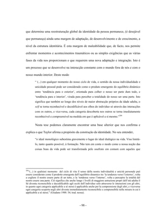 - 98 -
que determina uma reestruturação global da identidade da pessoa permanece, (é desejável
que permaneça) ainda uma margem de adaptação, de desenvolvimento e de crescimento, a
nível da estrutura identitária. É esta margem de maleabilidade que, de facto, nos permite
enfrentar momentos e acontecimentos traumáticos ou as simples exigências que as várias
fases da vida nos proporcionam e que requerem uma nova adaptação e integração. Isto é
um processo que se desenvolve na interacção constante com ο mundo fora de nós e com ο
nosso mundo interior. Deste modo
“ (...) em qualquer momento do nosso ciclo de vida, ο sentido da nossa individualidade e
unicidade pessoal pode ser considerado como ο produto emergente do equilìbrio dinâmico
entre „tendência para ο exterior‟, orientada para colher ο nosso ser parte dum todo, e
„tendência para ο interior‟, virada para perceber a totalidade do nosso ser uma parte. Isto
significa que também ao longo dos nìveis de maior abstracção próprios da idade adulta, ο
self se torna reconhecível e decodificável aos olhos do indivíduo só através das interacções
com os outros, e vice-versa, cada categoria descoberta nos outros se torna imediatamente
reconhecível e compreensível na medida em que é aplicável a si mesmo.”204
Nesta tese podemos claramente encontrar uma base ulterior que nos confirma e
explica o que Taylor afirma a propósito da construção da identidade. No seu entender,
“ο ideal monológico subestima gravemente ο lugar do ideal dialógico na vida. Visa limitá-
lo, tanto quanto possível, à formação. Não tem em conta o modo como a nossa noção das
coisas boas da vida pode ser transformada pelo usufruto em comum com aqueles que
204
“(...) in qualsiasi momento del ciclo di vita il senso della nostra individualità e unicità personale può
essere considerato come il prodotto emergente dell‟equilibrio dinamico tra „la tendenza verso l‟esterno‟, volta
a cogliere il nostro essere parte di un tutto, e la „tendenza verso l‟interno‟, volta a percepire la totalità del
nostro essere una parte. Ciò significa che anche lungo i livelli di maggiore astrazione propri dell‟età adulta il
Sé diventa riconoscibile e decodificabile agli occhi dell‟individuo solo attraverso le interazioni con gli altri,
in quanto ogni categoria applicabile a sé stessi è applicabile anche per la comprensione degli altri, e viceversa
ogni categoria scoperta negli altri diventa immediatamente riconoscibile e comprensibile nella misura in cui è
applicabile a sé stessi.” (Giudano 1988: 54; trad. nossa).
 