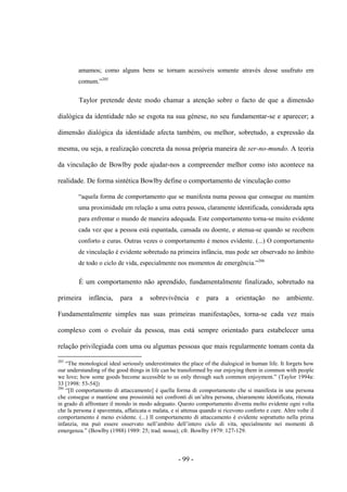 - 99 -
amamos; como alguns bens se tornam acessíveis somente através desse usufruto em
comum.”205
Taylor pretende deste modo chamar a atenção sobre o facto de que a dimensão
dialógica da identidade não se esgota na sua génese, no seu fundamentar-se e aparecer; a
dimensão dialógica da identidade afecta também, ou melhor, sobretudo, a expressão da
mesma, ou seja, a realização concreta da nossa própria maneira de ser-no-mundo. A teoria
da vinculação de Bowlby pode ajudar-nos a compreender melhor como isto acontece na
realidade. De forma sintética Bowlby define ο comportamento de vinculação como
“aquela forma de comportamento que se manifesta numa pessoa que consegue ou mantém
uma proximidade em relação a uma outra pessoa, claramente identificada, considerada apta
para enfrentar ο mundo de maneira adequada. Este comportamento torna-se muito evidente
cada vez que a pessoa está espantada, cansada ou doente, e atenua-se quando se recebem
conforto e curas. Outras vezes ο comportamento é menos evidente. (...) Ο comportamento
de vinculação é evidente sobretudo na primeira infância, mas pode ser observado no âmbito
de todo o ciclo de vida, especialmente nos momentos de emergência.”206
É um comportamento não aprendido, fundamentalmente finalizado, sobretudo na
primeira infância, para a sobrevivência e para a orientação no ambiente.
Fundamentalmente simples nas suas primeiras manifestações, torna-se cada vez mais
complexo com ο evoluir da pessoa, mas está sempre orientado para estabelecer uma
relação privilegiada com uma ou algumas pessoas que mais regularmente tomam conta da
205
“The monological ideal seriously underestimates the place of the dialogical in human life. It forgets how
our understanding of the good things in life can be transformed by our enjoying them in common with people
we love; how some goods become accessible to us only through such common enjoyment.” (Taylor 1994a:
33 [1998: 53-54])
206
“[Il comportamento di attaccamento] è quella forma di comportamento che si manifesta in una persona
che consegue o mantiene una prossimità nei confronti di un‟altra persona, chiaramente identificata, ritenuta
in grado di affrontare il mondo in modo adeguato. Questo comportamento diventa molto evidente ogni volta
che la persona è spaventata, affaticata o malata, e si attenua quando si ricevono conforto e cure. Altre volte il
comportamento è meno evidente. (...) Il comportamento di attaccamento è evidente soprattutto nella prima
infanzia, ma può essere osservato nell‟ambito dell‟intero ciclo di vita, specialmente nei momenti di
emergenza.” (Bowlby (1988) 1989: 25; trad. nossa); cfr. Bowlby 1979: 127-129.
 