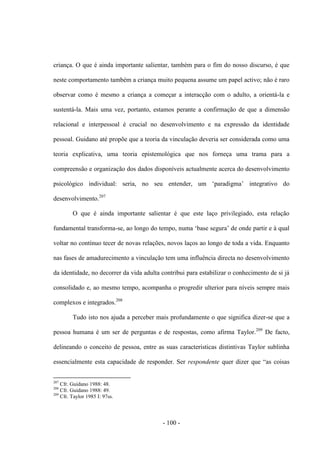 - 100 -
criança. O que é ainda importante salientar, também para ο fim do nosso discurso, é que
neste comportamento também a criança muito pequena assume um papel activo; não é raro
observar como é mesmo a criança a começar a interacção com o adulto, a orientá-la e
sustentá-la. Mais uma vez, portanto, estamos perante a confirmação de que a dimensão
relacional e interpessoal é crucial no desenvolvimento e na expressão da identidade
pessoal. Guidano até propõe que a teoria da vinculação deveria ser considerada como uma
teoria explicativa, uma teoria epistemológica que nos forneça uma trama para a
compreensão e organização dos dados disponíveis actualmente acerca do desenvolvimento
psicológico individual: seria, no seu entender, um „paradigma‟ integrativo do
desenvolvimento.207
O que é ainda importante salientar é que este laço privilegiado, esta relação
fundamental transforma-se, ao longo do tempo, numa „base segura‟ de onde partir e à qual
voltar no contínuo tecer de novas relações, novos laços ao longo de toda a vida. Enquanto
nas fases de amadurecimento a vinculação tem uma influência directa no desenvolvimento
da identidade, no decorrer da vida adulta contribui para estabilizar ο conhecimento de si já
consolidado e, ao mesmo tempo, acompanha ο progredir ulterior para nìveis sempre mais
complexos e integrados.208
Tudo isto nos ajuda a perceber mais profundamente ο que significa dizer-se que a
pessoa humana é um ser de perguntas e de respostas, como afirma Taylor.209
De facto,
delineando ο conceito de pessoa, entre as suas caracterìsticas distintivas Taylor sublinha
essencialmente esta capacidade de responder. Ser respondente quer dizer que “as coisas
207
Cfr. Guidano 1988: 48.
208
Cfr. Guidano 1988: 49.
209
Cfr. Taylor 1985 I: 97ss.
 