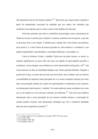 - 101 -
são importantes para ele de maneira original.”210
Quer dizer que sempre damos respostas a
partir da interpretação consciente da realidade que nos rodeia, dos estímulos que
recebemos, das respostas que os outros à nossa volta também nos oferecem.
Está claro, portanto, que tanto os contributos da psicologia, como ο pensamento de
Taylor nos levam a concluir que a relação é a maneira constitutiva do ser pessoa, e que não
se dá pessoa fora e sem relação. E também que a relação não é nem linear, nem pacífica,
nem positiva, é a única forma da pessoa perceber-se, auto-avaliar-se e reconhecer a sua
própria originalidade e peculiaridade, a sua própria diferença, o seu próprio ser.
Como já afirmava Cooley e também Taylor por sua parte retoma, os outros, as
relações significativas na nossa vida, são como um espelho no qual podemos perceber e
reconhecer a nossa imagem; esta referência aο assim denominado looking-glass self211
está
muito presente na ideia de identidade dialógica que Taylor pretende defender. Segundo a
posição de Cooley, os outros dar-nos-iam, por assim dizer, uma „moldura‟ que nos fornece
a possibilidade de organizar numa percepção de si as nossas sensações internas; por outro
lado, esta percepção unitária de si pode ser experimentada e reconhecida só por contraste,
em demarcação relativamente à „moldura‟. Por outras palavras, posso reconhecer-me como
um eu em relação ao tu do outro por contraste, por diferença.212
Esta seria uma autêntica
demarcação entre a nossa percepção de nós mesmos (sentido interno) e a percepção do
mundo (sentido externo); uma demarcação ontológica que cria a irredutível dualidade
típica da nossa experiência sensorial.213
210
“(...) things matter to it in an original way.”(Taylor 1985 I: 99; trad. nossa)
211
Cfr. Cooley 1902.
212
Cfr. Guidano 1988: 46ss.
213
Cfr. Guidano 1988: 47.
 