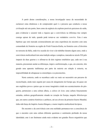 - 3 -
A partir destas considerações, a nossa investigação nasce da necessidade de
esclarecer estas dinâmicas e de compreender qual é o percurso que conduziu a nossa
civilização até este ponto, bem como da urgência de explorar possíveis percursos de saída,
para evidenciar e assumir toda a riqueza que a convivência na diferença traz sempre
consigo apesar de tudo, quando pode tornar-se um verdadeiro convívio. Esta é uma
hipótese que está marcada existencialmente por uma experiência de encontro com uma
comunidade de fronteira na região do Friuli-Venezia-Giulia, na fronteira com a Eslovénia
no noroeste da Itália, onde tive ocasião de viver e de trabalhar durante alguns anos, onde a
convivência multicultural tem uma tradição antiga e complexa, marcada no século XX pelo
impacto de duas guerras e o afirmar-se de dois regimes totalitários que, cada um à sua
maneira, procuraram anular as diferenças, impor a uniformização, e que, em concreto, têm
gerado uma aparente indiferença por parte da maioria em relação à minoria, na
impossibilidade de ultrapassar os estereótipos e os preconceitos.
Neste contexto, onde se reconhece cada vez mais ser necessário um percurso de
reconciliação, ainda mais urgente por causa do alargamento da Europa que, há quase um
ano englobou povos e países que no nosso imaginário criado nos acontecimentos do pós-
guerra, pertenciam a uma cultura alheia, a cultura do leste; uma cultura forçosamente
estranha, embora geograficamente situada no coração da Europa; naquela Mitteleuropa
que, em outros cenários históricos e políticos, até aos alvores da primeira Guerra Mundial,
tinha sido berço do Império Austro-Húngaro, o maior império multicultural da época.
Do encontro e da convivência com esta realidade permanece-nos a consciência de
que o encontro com uma cultura diferente questiona o sentimento profundo da nossa
identidade; este é um fenómeno ainda mais evidente nos grandes fluxos migratórios que
 