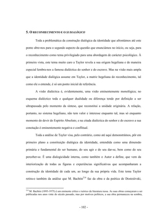- 102 -
5. Ο RECONHECIMENTO E Ο SI DIALÓGICO
Toda a problemática da construção dialógica da identidade que afrontámos até este
ponto abre-nos para ο segundo aspecto da questão que enunciámos no inìcio, ou seja, para
ο reconhecimento como tema privilegiado para uma abordagem de carácter psicológico. À
primeira vista, este tema muito caro a Taylor revela a sua origem hegeliana e de maneira
especial lembra-nos a famosa dialéctica do senhor e do escravo. Mas na visão mais ampla
que a identidade dialógica assume em Taylor, a matriz hegeliana do reconhecimento, tal
como ele ο entende, é só um ponto inicial de referência.
A visão dialéctica é, evidentemente, uma visão eminentemente monológica; no
esquema dialéctico toda e qualquer dualidade ou diferença tende por definição a ser
ultrapassada pelo momento da síntese, que reconstitui a unidade originária. A relação,
portanto, no sistema hegeliano, não tem valor e interesse enquanto tal, mas só enquanto
momento do devir do Espírito Absoluto, e na citada dialéctica do senhor e do escravo a sua
conotação é eminentemente negativa e conflitual.
Toda a análise de Taylor visa, pelo contrário, como até aqui demonstrámos, pôr em
primeiro plano a constituição dialógica da identidade, entendida como uma dimensão
primária e fundamental do ser humano, do seu agir e do seu dar-se, bem como do seu
perceber-se. É uma dialogicidade interna, como também ο Autor a define, que vem da
interiorização de todas as figuras e experiências significativas que acompanharam a
construção da identidade de cada um, ao longo da sua própria vida. Este tema Taylor
retira-o também da análise que M. Bachtin214
faz da obra e da poética de Dostoiévski,
214
M. Bachtin (1895-1975) é um eminente crítico e teórico da literatura russa. As suas obras começaram a ser
publicadas nos anos vinte do século passado, mas por motivos políticos, a sua obra permaneceu na sombra,
 