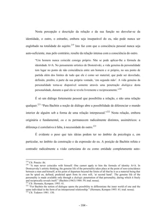 - 104 -
Nesta percepção e descrição da relação e da sua função no desvelar-se da
identidade, ο outro, ο estranho, embora seja inseparável do eu, não pode nunca ser
englobado na totalidade do sujeito.219
Isto faz com que a consciência pessoal nunca seja
auto-suficiente, mas pelo contrário, resulte da relação intensa com a consciência do outro.
“Um homem nunca coincide consigo próprio. Não se pode aplicar-lhe a fórmula da
identidade A≡A. No pensamento artìstico de Dostoiévski, a vida genuína da personalidade
tem lugar no ponto de não coincidência entre um homem e si próprio, no seu ponto de
partida além dos limites de tudo que ele é como ser material, que pode ser desvelado,
definido, predito, à parte da sua própria vontade, „em segunda mão‟. A vida genuìna da
personalidade torna-se disponível somente através uma penetração dialógica desta
personalidade, durante a qual ela se revela livremente e reciprocamente.”220
É só um diálogo fortemente pessoal que possibilita a relação, e não uma relação
qualquer.221
“Para Bachtin a noção de diálogo abre a possibilidade de diferenciar ο mundo
interior de alguém sob a forma de uma relação interpessoal.”222
Nesta relação, embora
originária e fundamental, eu e tu permanecem radicalmente distintos, assimétricos: a
diferença é correlativa à falta, à necessidade do outro.223
É evidente ο peso que tais ideias podem ter no âmbito da psicologia e, em
particular, no âmbito da construção e da expressão do eu. A posição de Bachtin refuta e
contradiz radicalmente a visão cartesiana do eu como entidade completamente auto-
219
Cfr. Ponzio: ibi.
220
“A man never coincides with himself. One cannot apply to him the formula of identity A≡A. In
Dostoyevsky‟s artistic thinking, the genuine life of the personality takes place at the point of non-coincidence
between a man and himself, at his point of departure beyond the limits of all that he is as a material being that
can be spied on, defined, predicted apart from its own will, „at second hand‟. The genuine life of the
personality is made available only through a dialogic penetration of that personality, during which it freely
and reciprocally reveals itself.” (Bachtin (1963) 1984: 59; trad. nossa).
221
Cfr. Hermans, Kempen: 1993: 41.
222
“For Bachtin the notion of dialogue opens the possibility to differentiate the inner world of one and the
same individual in the form of an interpersonal relationship.” (Hermans, Kempen 1993: 41; trad. nossa).
223
Cfr. Todorov 1981: 150.
 