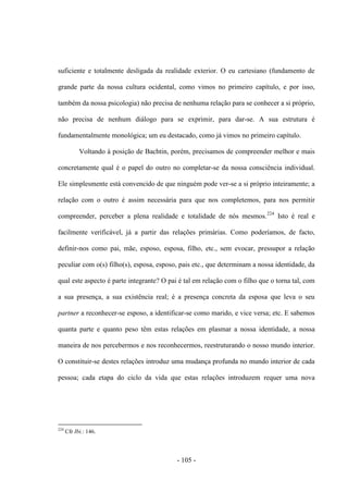 - 105 -
suficiente e totalmente desligada da realidade exterior. O eu cartesiano (fundamento de
grande parte da nossa cultura ocidental, como vimos no primeiro capítulo, e por isso,
também da nossa psicologia) não precisa de nenhuma relação para se conhecer a si próprio,
não precisa de nenhum diálogo para se exprimir, para dar-se. A sua estrutura é
fundamentalmente monológica; um eu destacado, como já vimos no primeiro capítulo.
Voltando à posição de Bachtin, porém, precisamos de compreender melhor e mais
concretamente qual é ο papel do outro no completar-se da nossa consciência individual.
Ele simplesmente está convencido de que ninguém pode ver-se a si próprio inteiramente; a
relação com ο outro é assim necessária para que nos completemos, para nos permitir
compreender, perceber a plena realidade e totalidade de nós mesmos.224
Isto é real e
facilmente verificável, já a partir das relações primárias. Como poderíamos, de facto,
definir-nos como pai, mãe, esposo, esposa, filho, etc., sem evocar, pressupor a relação
peculiar com ο(s) filho(s), esposa, esposo, pais etc., que determinam a nossa identidade, da
qual este aspecto é parte integrante? Ο pai é tal em relação com o filho que ο torna tal, com
a sua presença, a sua existência real; é a presença concreta da esposa que leva ο seu
partner a reconhecer-se esposo, a identificar-se como marido, e vice versa; etc. E sabemos
quanta parte e quanto peso têm estas relações em plasmar a nossa identidade, a nossa
maneira de nos percebermos e nos reconhecermos, reestruturando ο nosso mundo interior.
Ο constituir-se destes relações introduz uma mudança profunda no mundo interior de cada
pessoa; cada etapa do ciclo da vida que estas relações introduzem requer uma nova
224
Cfr Ibi.: 146.
 