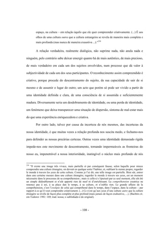 - 108 -
espaço, na cultura – em relação àquilo que ele quer compreender criativamente. (...) É aos
olhos de uma cultura outra que a cultura estrangeira se revela de maneira mais completa e
mais profunda (mas nunca de maneira exaustiva ...).”230
A relação verdadeira, realmente dialógica, não suprime nada, não anula nada e
ninguém, pelo contrário sabe deixar emergir quanto há de mais autêntico, de mais precioso,
de mais verdadeiro em cada um dos sujeitos envolvidos, num processo que dá valor à
subjectividade de cada um dos seus participantes. O reconhecimento assim compreendido é
criativo, porque procede do descentramento do sujeito, da sua capacidade de sair de si
mesmo e de assumir ο lugar do outro; um acto que porém só pode ser vivido a partir de
uma identidade definida e clara, de uma consciência de si assumida e suficientemente
madura. Diversamente seria um desdobramento de identidade, ou uma perda de identidade,
um fenómeno que deixa transparecer uma situação de dispersão, sintoma de mal-estar mais
do que uma experiência enriquecedora e criativa.
Por outro lado, talvez por causa da incerteza de nós mesmos, das incertezas da
nossa identidade, é que muitas vezes a relação profunda nos suscita medo, e fechamo-nos
para defender as nossas precárias certezas. Outras vezes uma identidade demasiado rígida
impede-nos este movimento de descentramento, tornando impermeáveis as fronteiras do
nosso eu, impenetrável a nossa interioridade, inatingìvel ο núcleo mais profundo de nós
230
“Il existe une image três vivace, mais partielle et par conséquent fausse, selon laquelle pour mieux
comprendre una culture étrangère, on devrait en qualque sorte l‟habiter, et, oubliant la sienne propre, regarder
le monde à travers les yeux de cette culture. Comme je l‟ai dit, une telle image est partielle. Bien sûr, entrer
dans une certaine mesure dans une culture étrangère, regarder le monde à travers ses yeux, est un moment
nécessaire dans le processus de sa compréhension ; mais si celle-ci s‟épuisait par ce seul moment, elle eût été
un simple dédoublement et n‟eût apporté rien de neuf ni d‟enrichissant. La compréhension creatrice ne
renonce pas à soi, à sa place dan le temps, à sa culture, et n‟oublie rien. Le grande affaire de la
compréhension, s‟est l‟exotipie de celui qui compréhend dans le temps, dans l‟espace, dans la culture – par
rapport à ce qu‟il veut comprendre créativament. (...) Ce n‟est qu‟aux yeux d‟une culture autre que la culture
étrangère se révèle de façon plus complète et plus profond (mais jamais de façon exahustive, ...). (Bachtin cit.
em Todorov 1981: 169; trad. nossa; o sublinhado é do original).
 