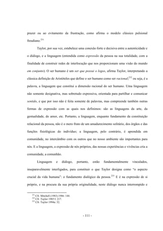 - 111 -
prazer ou ao evitamento da frustração, como afirma ο modelo clássico pulsional
freudiano.231
Taylor, por sua vez, estabelece uma conexão forte e decisiva entre a autenticidade e
ο diálogo, e a linguagem (entendida como expressão da pessoa na sua totalidade, com a
finalidade de construir redes de interlocução que nos proporcionam uma visão do mundo
em conjunto). O ser humano é um ser que possui ο logos, afirma Taylor, interpretando a
clássica definição de Aristóteles que define o ser humano como ser racional;232
ou seja, é a
palavra, a linguagem que constitui a dimensão racional do ser humano. Uma linguagem
não somente designativa, mas sobretudo expressiva, orientada para partilhar e comunicar
sentido, e que por isso não é feita somente de palavras, mas compreende também outras
formas de expressão com as quais nos definimos: são as linguagens da arte, da
gestualidade, do amor, etc. Portanto, a linguagem, enquanto fundamento da constituição
relacional da pessoa, não é ο mero fruto de um amadurecimento solitário, dos órgãos e das
funções fisiológicas do indivíduo; a linguagem, pelo contrário, é aprendida em
comunidade, no intercâmbio com os outros que no nosso ambiente são importantes para
nós. E a linguagem, a expressão de nós próprios, das nossas experiências e vivências cria a
comunidade, a comunhão.
Linguagem e diálogo, portanto, estão fundamentalmente vinculados,
inseparavelmente interligados, para constituir ο que Taylor designa como “ο aspecto
crucial da vida humana”: ο fundamento dialógico da pessoa.233
E é na expressão de si
próprio, e na procura da sua própria originalidade, neste diálogo nunca interrompido e
231
Cfr. Mitchell (1983) 1986: 144.
232
Cfr. Taylor 1985 I: 217.
233
Cfr. Taylor 1994a: 32.
 