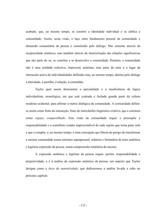 - 112 -
acabado, que, ao mesmo tempo, se constrói a identidade individual e se edifica a
comunidade. Assim, nesta visão, ο laço entre fundamento pessoal da comunidade e
dimensão comunitária da pessoa é constituído pelo diálogo. Não somente através da
reciprocidade simétrica, mas também através da interiorização das relações significativas
que são parte do eu, se constitui e se desenvolve a comunidade. Portanto, a comunidade
não é uma entidade colectiva, impessoal, anónima, mas antes de mais é ο lugar da
interacção activa de individualidades definidas mas, ao mesmo tempo, abertas pelo diálogo
à alteridade, à partilha, à relação, à comunhão.
Taylor quer assim demonstrar a parcialidade e a insuficiência da lógica
individualista, monológica, em que está centrada e fechada grande parte da cultura
moderna ocidental, para afirmar a matriz dialógica da comunidade. A comunidade define-
se assim como fruto da interacção, fruto do intercâmbio linguístico criativo, que a estrutura
como espaço compartilhado. Esta visão da comunidade requer e pressupõe a
responsabilidade e o contributo criador imprescindível de cada sujeito que toma parte nela
e que a compõe; e, ao mesmo tempo, é uma concepção que liberta do perigo de transformar
a mesma comunidade numa estrutura suprapessoal, redutora e limitadora da mais autêntica
e legítima expressão da pessoa, numa compreensão totalitária da mesma.
A expressão autêntica e legítima da pessoa requer, porém, responsabilidade e
projectividade; e é à análise da expressão autêntica da pessoa, um aspecto que Taylor
designa como a ética da autenticidade, que dedicaremos a análise levada a cabo no
próximo capítulo.
 