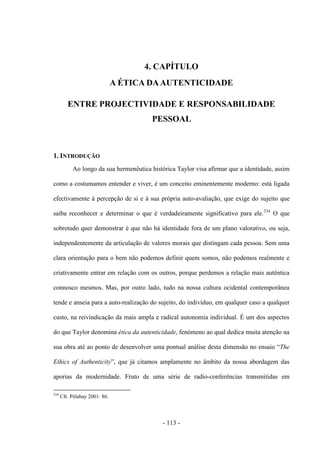- 113 -
4. CAPÍTULO
A ÉTICA DAAUTENTICIDADE
ENTRE PROJECTIVIDADE E RESPONSABILIDADE
PESSOAL
1. INTRODUÇÃO
Ao longo da sua hermenêutica histórica Taylor visa afirmar que a identidade, assim
como a costumamos entender e viver, é um conceito eminentemente moderno: está ligada
efectivamente à percepção de si e à sua própria auto-avaliação, que exige do sujeito que
saiba reconhecer e determinar o que é verdadeiramente significativo para ele.234
Ο que
sobretudo quer demonstrar é que não há identidade fora de um plano valorativo, ou seja,
independentemente da articulação de valores morais que distingam cada pessoa. Sem uma
clara orientação para ο bem não podemos definir quem somos, não podemos realmente e
criativamente entrar em relação com os outros, porque perdemos a relação mais autêntica
connosco mesmos. Mas, por outro lado, tudo na nossa cultura ocidental contemporânea
tende e anseia para a auto-realização do sujeito, do indivíduo, em qualquer caso a qualquer
custo, na reivindicação da mais ampla e radical autonomia individual. É um dos aspectos
do que Taylor denomina ética da autenticidade, fenómeno ao qual dedica muita atenção na
sua obra até ao ponto de desenvolver uma pontual análise desta dimensão no ensaio “The
Ethics of Authenticity”, que já citamos amplamente no âmbito da nossa abordagem das
aporias da modernidade. Fruto de uma série de radio-conferências transmitidas em
234
Cfr. Pélabay 2001: 86.
 
