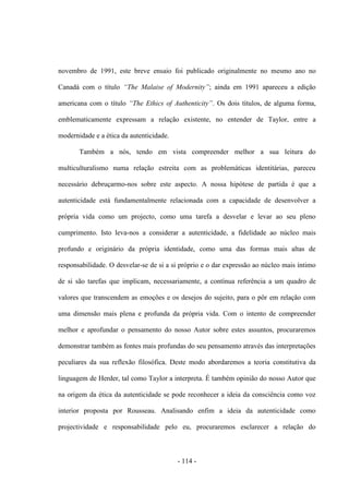 - 114 -
novembro de 1991, este breve ensaio foi publicado originalmente no mesmo ano no
Canadá com ο tìtulo “The Malaise of Modernity”; ainda em 1991 apareceu a edição
americana com ο tìtulo “The Ethics of Authenticity”. Os dois títulos, de alguma forma,
emblematicamente expressam a relação existente, no entender de Taylor, entre a
modernidade e a ética da autenticidade.
Também a nós, tendo em vista compreender melhor a sua leitura do
multiculturalismo numa relação estreita com as problemáticas identitárias, pareceu
necessário debruçarmo-nos sobre este aspecto. A nossa hipótese de partida é que a
autenticidade está fundamentalmente relacionada com a capacidade de desenvolver a
própria vida como um projecto, como uma tarefa a desvelar e levar ao seu pleno
cumprimento. Isto leva-nos a considerar a autenticidade, a fidelidade ao núcleo mais
profundo e originário da própria identidade, como uma das formas mais altas de
responsabilidade. Ο desvelar-se de si a si próprio e ο dar expressão ao núcleo mais ìntimo
de si são tarefas que implicam, necessariamente, a contínua referência a um quadro de
valores que transcendem as emoções e os desejos do sujeito, para ο pôr em relação com
uma dimensão mais plena e profunda da própria vida. Com ο intento de compreender
melhor e aprofundar ο pensamento do nosso Autor sobre estes assuntos, procuraremos
demonstrar também as fontes mais profundas do seu pensamento através das interpretações
peculiares da sua reflexão filosófica. Deste modo abordaremos a teoria constitutiva da
linguagem de Herder, tal como Taylor a interpreta. É também opinião do nosso Autor que
na origem da ética da autenticidade se pode reconhecer a ideia da consciência como voz
interior proposta por Rousseau. Analisando enfim a ideia da autenticidade como
projectividade e responsabilidade pelo eu, procuraremos esclarecer a relação do
 