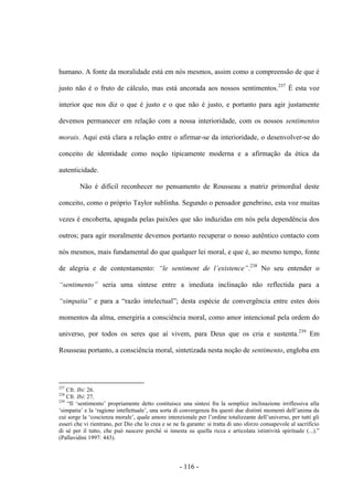 - 116 -
humano. A fonte da moralidade está em nós mesmos, assim como a compreensão de que é
justo não é ο fruto de cálculo, mas está ancorada aos nossos sentimentos.237
É esta voz
interior que nos diz ο que é justo e ο que não é justo, e portanto para agir justamente
devemos permanecer em relação com a nossa interioridade, com os nossos sentimentos
morais. Aqui está clara a relação entre ο afirmar-se da interioridade, ο desenvolver-se do
conceito de identidade como noção tipicamente moderna e a afirmação da ética da
autenticidade.
Não é difícil reconhecer no pensamento de Rousseau a matriz primordial deste
conceito, como ο próprio Taylor sublinha. Segundo ο pensador genebrino, esta voz muitas
vezes é encoberta, apagada pelas paixões que são induzidas em nós pela dependência dos
outros; para agir moralmente devemos portanto recuperar ο nosso autêntico contacto com
nós mesmos, mais fundamental do que qualquer lei moral, e que é, ao mesmo tempo, fonte
de alegria e de contentamento: “le sentiment de l‟existence”.238
No seu entender ο
“sentimento” seria uma síntese entre a imediata inclinação não reflectida para a
“simpatia” e para a “razão intelectual”; desta espécie de convergência entre estes dois
momentos da alma, emergiria a consciência moral, como amor intencional pela ordem do
universo, por todos os seres que aí vivem, para Deus que os cria e sustenta.239
Em
Rousseau portanto, a consciência moral, sintetizada nesta noção de sentimento, engloba em
237
Cfr. Ibi: 26.
238
Cfr. Ibi: 27.
239
“Il „sentimento‟ propriamente detto costituisce una sintesi fra la semplice inclinazione irriflessiva alla
„simpatia‟ e la „ragione intellettuale‟, una sorta di convergenza fra questi due distinti momenti dell‟anima da
cui sorge la „coscienza morale‟, quale amore intenzionale per l‟ordine totalizzante dell‟universo, per tutti gli
esseri che vi rientrano, per Dio che lo crea e se ne fa garante: si tratta di uno sforzo consapevole al sacrificio
di sè per il tutto, che può nascere perché si innesta su quella ricca e articolata istintività spirituale (...).”
(Pallavidini 1997: 443).
 