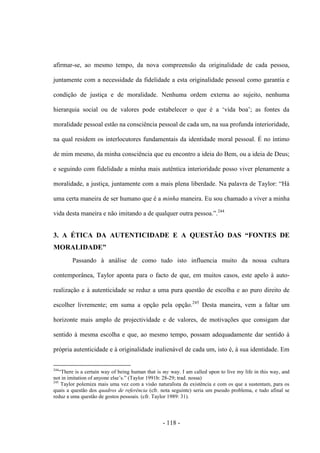 - 118 -
afirmar-se, ao mesmo tempo, da nova compreensão da originalidade de cada pessoa,
juntamente com a necessidade da fidelidade a esta originalidade pessoal como garantia e
condição de justiça e de moralidade. Nenhuma ordem externa ao sujeito, nenhuma
hierarquia social ou de valores pode estabelecer ο que é a „vida boa‟; as fontes da
moralidade pessoal estão na consciência pessoal de cada um, na sua profunda interioridade,
na qual residem os interlocutores fundamentais da identidade moral pessoal. É no íntimo
de mim mesmo, da minha consciência que eu encontro a ideia do Bem, ou a ideia de Deus;
e seguindo com fidelidade a minha mais autêntica interioridade posso viver plenamente a
moralidade, a justiça, juntamente com a mais plena liberdade. Na palavra de Taylor: “Há
uma certa maneira de ser humano que é a minha maneira. Eu sou chamado a viver a minha
vida desta maneira e não imitando a de qualquer outra pessoa.”.244
3. A ÉTICA DA AUTENTICIDADE E A QUESTÃO DAS “FONTES DE
MORALIDADE”
Passando à análise de como tudo isto influencia muito da nossa cultura
contemporânea, Taylor aponta para o facto de que, em muitos casos, este apelo à auto-
realização e à autenticidade se reduz a uma pura questão de escolha e ao puro direito de
escolher livremente; em suma a opção pela opção.245
Desta maneira, vem a faltar um
horizonte mais amplo de projectividade e de valores, de motivações que consigam dar
sentido à mesma escolha e que, ao mesmo tempo, possam adequadamente dar sentido à
própria autenticidade e à originalidade inalienável de cada um, isto é, à sua identidade. Em
244
“There is a certain way of being human that is my way. I am called upon to live my life in this way, and
not in imitation of anyone else‟s.” (Taylor 1991b: 28-29; trad. nossa)
245
Taylor polemiza mais uma vez com a visão naturalista da existência e com os que a sustentam, para os
quais a questão dos quadros de referência (cfr. nota seguinte) seria um pseudo problema, e tudo afinal se
reduz a uma questão de gostos pessoais. (cfr. Taylor 1989: 31).
 