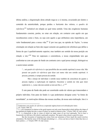 - 119 -
última análise, a degeneração desta atitude nega-se a si mesma, esvaziando por dentro ο
conteúdo da autenticidade, porque perdeu ο horizonte dos valores, ο quadro de
referência246
inelutável em relação ao qual toma sentido. Uma das exigências humanas
fundamentais consiste, porém, no estar em relação, em contacto com aquilo em que
reconhecemos como ο bem, ou seja com aquilo a que atribuìmos uma importância, um
valor fundamental para a nossa vida.247
É por isso que, na opinião de Taylor, “a nossa
orientação em relação ao bem não requer somente um quadro(s) de referência que define a
forma do que é qualitativamente superior, mas também um sentido da nossa posição em
relação a isto.”248
Para ter espessura e consistência, a nossa originalidade tem que
confrontar-se com um pano de fundo em contraste com ο qual possa emergir, distinguir-se
e assim tomar sentido:
“... um quadro de referência é ο que possibilita dar um sentido espiritual à nossa vida. Não
possuir um quadro de referência quer dizer cair numa vida sem sentido espiritual. A
procura, portanto, é sempre procura de sentido.
Mas ο desejo de individuar ο sentido nasce também da consciência de quanto a
procura implica a explicitação do implìcito. Encontrar ο sentido da vida quer dizer
explicitá-lo. (...) uma vida tem sentido se tem um fim; (...).”249
E este pano de fundo não pode ser constituìdo senão de valores que transcendam ο
próprio indivìduo. Este pano de fundo é ο que poderìamos designar como “as fontes de
moralidade”, as motivações últimas das nossas escolhas, da nossa auto-realização. Isto é o
246
Traduzimos com quadro de referência a expressão inglesa framework utilizada pelo Autor.
247
Cfr. Taylor 1989: 42.
248
“(...) our orientation in relation to the good requires not only some framwork(s) which defines the shape of
the qualitatively higher but also a sense of where we stand in relation to this.” (Taylor 1989: 42; trad. nossa).
249
“(…) a framework is that in virtue of which we make sense of our lives spiritually. Not to have a
framework is to fall into a life which is spiritually senseless. The quest is thus always a quest for sense.
But the invocation of meaning also comes from our awareness of how much the search involves
articulation. We find the sense of life through articulating it. (…) lives can have or lack it when they have or
lack a point; (…).” (Taylor 1989: 18; trad. nossa).
 