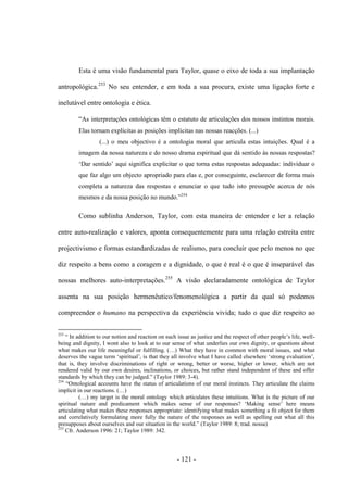- 121 -
Esta é uma visão fundamental para Taylor, quase ο eixo de toda a sua implantação
antropológica.253
No seu entender, e em toda a sua procura, existe uma ligação forte e
inelutável entre ontologia e ética.
“As interpretações ontológicas têm ο estatuto de articulações dos nossos instintos morais.
Elas tornam explícitas as posições implícitas nas nossas reacções. (...)
(...) ο meu objectivo é a ontologia moral que articula estas intuições. Qual é a
imagem da nossa natureza e do nosso drama espiritual que dá sentido às nossas respostas?
„Dar sentido‟ aqui significa explicitar ο que torna estas respostas adequadas: individuar ο
que faz algo um objecto apropriado para elas e, por conseguinte, esclarecer de forma mais
completa a natureza das respostas e enunciar o que tudo isto pressupõe acerca de nós
mesmos e da nossa posição no mundo.”254
Como sublinha Anderson, Taylor, com esta maneira de entender e ler a relação
entre auto-realização e valores, aponta consequentemente para uma relação estreita entre
projectivismo e formas estandardizadas de realismo, para concluir que pelo menos no que
diz respeito a bens como a coragem e a dignidade, ο que é real é ο que é inseparável das
nossas melhores auto-interpretações.255
A visão declaradamente ontológica de Taylor
assenta na sua posição hermenêutico/fenomenológica a partir da qual só podemos
compreender ο humano na perspectiva da experiência vivida; tudo ο que diz respeito ao
253
“ In addition to our notion and reaction on such issue as justice and the respect of other people‟s life, well-
being and dignity, I wont also to look at to our sense of what underlies our own dignity, or questions about
what makes our life meaningful or fulfilling. (…) What they have in common with moral issues, and what
deserves the vague term „spiritual‟, is that they all involve what I have called elsewhere „strong evaluation‟,
that is, they involve discriminations of right or wrong, better or worse, higher or lower, which are not
rendered valid by our own desires, inclinations, or choices, but rather stand independent of these and offer
standards by which they can be judged.” (Taylor 1989: 3-4).
254
“Ontological accounts have the status of articulations of our moral instincts. They articulate the claims
implicit in our reactions. (…)
(…) my target is the moral ontology which articulates these intuitions. What is the picture of our
spiritual nature and predicament which makes sense of our responses? „Making sense‟ here means
articulating what makes these responses appropriate: identifying what makes something a fit object for them
and correlatively formulating more fully the nature of the responses as well as spelling out what all this
presupposes about ourselves and our situation in the world.” (Taylor 1989: 8; trad. nossa)
255
Cfr. Anderson 1996: 21; Taylor 1989: 342.
 
