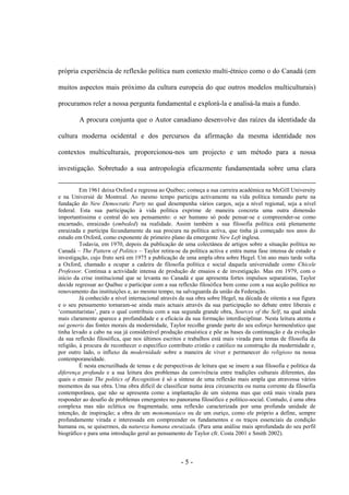- 5 -
própria experiência de reflexão política num contexto multi-étnico como o do Canadá (em
muitos aspectos mais próximo da cultura europeia do que outros modelos multiculturais)
procuramos reler a nossa pergunta fundamental e explorá-la e analisá-la mais a fundo.
A procura conjunta que o Autor canadiano desenvolve das raízes da identidade da
cultura moderna ocidental e dos percursos da afirmação da mesma identidade nos
contextos multiculturais, proporcionou-nos um projecto e um método para a nossa
investigação. Sobretudo a sua antropologia eficazmente fundamentada sobre uma clara
Em 1961 deixa Oxford e regressa ao Québec; começa a sua carreira académica na McGill University
e na Universié de Montreal. Ao mesmo tempo participa activamente na vida política tomando parte na
fundação do New Democratic Party no qual desempenha vários cargos, seja a nível regional, seja a nível
federal. Esta sua participação à vida política exprime de maneira concreta uma outra dimensão
importantíssima e central do seu pensamento: o ser humano só pode pensar-se e compreender-se como
encarnado, enraizado (embeded) na realidade. Assim também a sua filosofia política está plenamente
enraizada e participa fecundamente da sua procura na política activa, que tinha já começado nos anos do
estudo em Oxford, como exponente de primeiro plano da emergente New Left inglesa.
Todavia, em 1970, depois da publicação de uma colectânea de artigos sobre a situação política no
Canadá – The Pattern of Politics – Taylor retira-se da política activa e entra numa fase intensa de estudo e
investigação, cujo fruto será em 1975 a publicação de uma ampla obra sobre Hegel. Um ano mais tarde volta
a Oxford, chamado a ocupar a cadeira de filosofia política e social daquela universidade como Chicele
Professor. Continua a actividade intensa de produção de ensaios e de investigação. Mas em 1979, com o
início da crise institucional que se levanta no Canadá e que apresenta fortes impulsos separatistas, Taylor
decide regressar ao Québec e participar com a sua reflexão filosófica bem como com a sua acção política no
renovamento das instituições e, ao mesmo tempo, na salvaguarda da união da Federação.
Já conhecido a nível internacional através da sua obra sobre Hegel, na década de oitenta a sua figura
e o seu pensamento tornaram-se ainda mais actuais através da sua participação no debate entre liberais e
„comunitaristas‟, para o qual contribuiu com a sua segunda grande obra, Sources of the Self, na qual ainda
mais claramente aparece a profundidade e a eficácia da sua formação interdisciplinar. Nesta leitura atenta e
sui generis das fontes morais da modernidade, Taylor recolhe grande parte do seu esforço hermenêutico que
tinha levado a cabo na sua já considerável produção ensaística e põe as bases da continuação e da evolução
da sua reflexão filosófica, que nos últimos escritos e trabalhos está mais virada para temas de filosofia da
religião, à procura de reconhecer o específico contributo cristão e católico na construção da modernidade e,
por outro lado, o influxo da modernidade sobre a maneira de viver e permanecer do religioso na nossa
contemporaneidade.
É nesta encruzilhada de temas e de perspectivas de leitura que se insere a sua filosofia e política da
diferença profunda e a sua leitura dos problemas da convivência entre tradições culturais diferentes, das
quais o ensaio The politics of Recognition é só a síntese de uma reflexão mais ampla que atravessa vários
momentos da sua obra. Uma obra difícil de classificar numa área circunscrita ou numa corrente da filosofia
contemporânea, que não se apresenta como a implantação de um sistema mas que está mais virada para
responder ao desafio de problemas emergentes no panorama filosófico e político-social. Contudo, é uma obra
complexa mas não eclética ou fragmentada; uma reflexão caracterizada por uma profunda unidade de
intenção, de inspiração; a obra de um monomaníaco ou de um ouriço, como ele próprio a define, sempre
profundamente virada e interessada em compreender os fundamentos e os traços essenciais da condição
humana ou, se quisermos, da natureza humana enraizada. (Para uma análise mais aprofundada do seu perfil
biográfico e para uma introdução geral ao pensamento de Taylor cfr. Costa 2001 e Smith 2002).
 