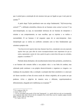 - 122 -
que é central para a construção de nós mesmos tem que ser ligado ao que é real, para ter
sentido.256
A partir daqui Taylor parafraseia num seu artigo fundamental, “Self-interpreting
animals”,257
a definição aristotélica clássica do ser humano como animal racional. É na
auto-interpretação, ou seja, na necessidade intrínseca do ser humano de interpretar e
orientar ο seu comportamento, as suas escolhas, que se exprime e se realiza a
racionalidade. O ser humano é tal enquanto capaz de se auto-interpretar. Auto-
interpretação que se realiza no confronto constante com os bens fundamentais que
orientam a própria vida.
“Aos bens de nìvel superior deste tipo chamarei hiperbens, entendendo com esta expressão
aqueles bens que, para além de serem incomparavelmente mais importantes do que os
outros, representam ο ponto de vista a partir do qual os outros bens têm que ser avaliados,
julgados e escolhidos.”258
Partindo destas distinções e do reconhecimento destes bens primários, constitutivos,
ο ser humano não somente define a sua própria vida e a sua linha de conduta, mas
sobretudo pode continuar ο seu próprio desenvolvimento e organizar as viragens e as
mudanças da sua própria vida; a avaliação e aceitação dum bem constitutivo e ο amor por
ele fazem reavaliar os bens da nossa escala de valores originária, até ao ponto em que
podemos vê-los e julgá-los de maneira nova e diferente, experimentando-os
diferentemente, chegando até à indiferença ou à rejeição.259
256
Cfr. Anderson 1996: 22.
257
Taylor 1985 I: 45-76.
258
“Let me call higher-order goods of this kind „hypergoods‟, i.e., goods which not only are incomparably
more important than others but provide the standpoint from which these must be weighed, judged, decided
about.” (Taylor 1989: 63; trad. nossa).
259
Cfr. Taylor 1989: 69.
 