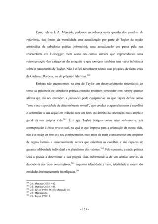 - 123 -
Como releva J. A. Mercado, podemos reconhecer nesta questão dos quadros de
referência, das fontes da moralidade uma actualização por parte de Taylor da noção
aristotélica de sabedoria prática (phronésis); uma actualização que passa pela sua
redescoberta em Heidegger, bem como em outros autores que empreenderam uma
reinterpretação das categorias do estagirita e que exercem também uma certa influência
sobre o pensamento de Taylor. Não é difícil reconhecer nestas suas posições, de facto, ecos
de Gadamer, Ricoeur, ou do próprio Habermas.260
Embora não encontremos na obra de Taylor um desenvolvimento sistemático do
tema da prudência ou sabedoria prática, contudo podemos concordar com Abbey quando
afirma que, no seu entender, a phronésis pode equiparar-se ao que Taylor define como
“uma certa capacidade de discernimento moral”, que conduz ο agente humano a escolher
e determinar a sua acção em relação com um bem, no âmbito da orientação mais ampla e
geral da sua própria vida.261
É o que Taylor designa como ética substantiva, em
contraposição à ética processual, na qual ο que importa para a orientação da nossa vida,
não é a noção do bem e ο seu conhecimento, mas antes de mais e unicamente um conjunto
de regras formais e universalmente aceites que orientam as escolhas, e são capazes de
garantir a liberdade individual e ο pluralismo dos valores.262
Pelo contrário, a razão prática
leva a pessoa a determinar a sua própria vida, informando-a de um sentido através da
descoberta dos bens constitutivos,263
enquanto identidade e bem, identidade e moral são
entidades intrinsecamente interligadas.264
260
Cfr. Mercado 2003: 442.
261
Cfr. Mercado 2003: 443.
262
Cfr. Taylor 1989; 86-87; Mercado ibi.
263
Cfr. Mercado ibi.
264
Cfr. Taylor 1989: 3.
 