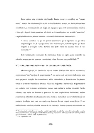 - 124 -
Para indicar esta profunda interligação Taylor recorre à metáfora do „espaço
moral‟; através das discriminações e das avaliações fortes, ou seja, da distinção dos bens
constitutivos, a pessoa constrói um mapa, um espaço no qual pode continuamente situar-se
e interagir. A partir deste quadro de referência as coisas adquirem um sentido „para mim‟,
e a própria identidade pessoal constitui a referência fundamental da orientação:
“ a nossa identidade é ο que nos permite determinar ο que é importante e ο que não é
importante para nós. É ο que possibilita estas discriminações, incluindo aquelas que dizem
respeito a avaliações fortes. Portanto não pode existir na ausência total de tais
avaliações.”265
Este fundamento ontológico da moralidade torna-nos aptos para responder na
primeira pessoa, por nós mesmos, constituindo a base da nossa responsabilidade.266
4. O FUNDAMENTO EXPRESSIVISTA DA ÉTICA DA AUTENTICIDADE.
Dissemos já que, na opinião de Taylor, Herder pode ser sem dúvida reconhecido
como um dos „pais‟ da ética da autenticidade. A sua teoria pode ser interpretada como uma
antecipação da reacção do romantismo à visão naturalística e desencarnada da pessoa,
típica do cientismo naturalista. Quando Rousseau propunha a necessidade de permanecer
em contacto com os nossos sentimentos morais para praticar a justiça, e quando Herder
afirmava que cada ser humano é portador de uma originalidade inalienável, ambos
percebiam e entendiam a natureza como uma fonte de moralidade acessível através de um
contacto imediato, que cada um realiza no interior da sua própria consciência. É um
conhecimento imediato, directo, através de um impulso e de uma voz que encontramos em
265
“Our identity is what allows us to define what is important to us and what is not. It is what makes possible
these discriminations, including those which turn on strong evaluations. It hence couldn‟t be entirely without
such evaluations.” (Taylor 1989: 30; trad. nossa).
266
Cfr. Taylor 1989: 29.
 