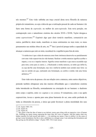- 125 -
nós mesmos.267
Esta visão sublinha um traço crucial desta nova filosofia da natureza
própria do romantismo, ou seja a ideia de que a realização pessoal de cada ser humano é de
facto uma forma de expressão, ou melhor de auto-expressão. Esta nova posição, em
contraposição com ο naturalismo cientista dos séculos XVII e XVIII, Taylor designa-a
como expressivismo.268
Exprimir algo quer dizer torná-lo manifesto, comunicá-lo aos
outros, partilhá-lo; deste modo, manifesto os meus sentimentos no meu rosto; os meus
pensamentos nas minhas obras de arte, etc.269
Isto é possível porque tenho a capacidade de
alcançar a natureza que está em mim, reconhecê-la e espelhá-la para fora de mim.
“A minha tese é que a ideia da natureza como fonte intrìnseca desenvolve-se paralelamente
com uma visão expessivista da vida humana. Realizar a minha natureza significa acolher ο
ìmpeto, a voz ou o impulso interior. Significa tornar manifesto ο que estava escondido seja
para mim, como para os outros. (...) Realizando a minha natureza, eu tenho que defini-la,
ou seja dar-lhe uma formulação; mas isto é defini-la também num sentido mais forte: ou
seja no sentido em que, realizando esta formulação, eu confiro à minha vida uma forma
definitiva.”270
Esta visão nova da pessoa e da sua relação com a natureza, entre outros objectivos,
pretende também ultrapassar uma das maiores dificuldades que ο naturalismo cientista
tinha introduzido na filosofia, nomeadamente na concepção do ser humano: ο dualismo
entre corpo e espírito, entre res cogitans e res extensa. O romantismo, com ο seu apelo
expressivista, invoca e aponta para uma plena harmonia do ser, uma união profunda de
todas as dimensões da pessoa, a única que pode favorecer a plena moralidade dos seus
267
Cfr. Taylor 1989: 374.
268
Cfr. Taylor ibi.
269
Cfr. Taylor ibi.
270
“My claim is that the idea of nature as an intrinsic source goes along with an expressive view of human
life. Fulfilling my nature means espousing the inner élan, the voice or impulse. And this makes what was
hidden manifest for both myself and others. (…) In realizing my nature, I have to define it in the sense of
giving it some formulation; but this is also a definition in a stronger sense: I am realizing this formulation and
thus giving my life definitive shape.” (Taylor 1989: 374-5; trad. nossa).
 