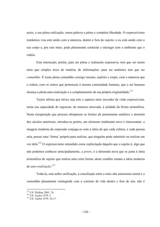 - 126 -
actos, a sua plena realização, numa palavra a plena e completa liberdade. Ο expressivismo
romântico visa esta união com a natureza, dentro e fora do sujeito; ο eu está unido com ο
seu corpo e, por este meio, pode plenamente contactar e interagir com ο ambiente que ο
rodeia.
Esta interacção, porém, para ser plena e realmente expressiva, tem que ser muito
mais que simples troca de matéria, de informações: para ser autêntica tem que ser
comunhão. É nesta plena comunhão consigo mesmo, espírito e corpo, com a natureza que
ο rodeia, com os outros que pertencem à mesma comunidade humana, que ο ser humano
alcança a plena auto-realização e ο completamento da sua própria originalidade.271
Taylor afirma que talvez seja este ο aspecto mais inovador da visão expressivista,
nesta sua capacidade de regressar, de maneira renovada, à unidade da forma aristotélica.
Nesta recuperação que procura ultrapassar os limites do pensamento analítico e atomista
dos séculos anteriores, introduz-se porém, um elemento totalmente novo e interessante: a
imagem moderna da expressão conjuga-se com a ideia de que cada cultura, e cada pessoa
nela, possui uma „forma‟ própria para realizar, que ninguém pode substituir ou realizar em
vez dela.272
O expressivismo entendido come explicitação daquilo que ο sujeito é, algo que
não podemos conhecer antecipadamente, a priori, é a dimensão nova que se junta à ideia
aristotélica do sujeito que realiza uma certa forma; deste conúbio emana a ideia moderna
de auto-realização.273
Todavia, esta nobre unificação, a conciliação entre a mais alta autonomia moral e a
comunhão plenamente reintegrada com a corrente da vida dentro e fora de nós, não é
271
Cfr. Pélabay 2001: 76.
272
Cfr. Taylor 1979: 2.
273
Cfr. Taylor 1979: 16-17.
 