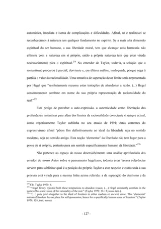 - 127 -
automática, imediata e isenta de complicações e dificuldades. Afinal, só é realizável se
reconhecermos à natureza um qualquer fundamento no espírito. Se a mais alta dimensão
espiritual do ser humano, a sua liberdade moral, tem que alcançar uma harmonia não
efémera com a natureza em si próprio, então a própria natureza tem que estar virada
necessariamente para ο espiritual.274
No entender de Taylor, todavia, a solução que o
romantismo procurou é parcial, desviante e, em última análise, inadequada, porque nega à
partida ο valor da racionalidade. Uma tentativa de superação deste limite seria representada
por Hegel que “resolutamente recusou estas tentações de abandonar a razão. (...) Hegel
constantemente combate em nome da sua própria representação da racionalidade do
real.”275
Este perigo de perceber a auto-expressão, a autenticidade como libertação das
profundezas instintivas para além dos limites da racionalidade consciente é sempre actual,
como repetidamente Taylor sublinha no seu ensaio de 1991; estas correntes do
expressivismo afinal “põem fim definitivamente ao ideal da liberdade seja no sentido
moderno, seja no sentido antigo. Esta noção „elementar‟ da liberdade não tem lugar para a
posse de si próprio, portanto para um sentido especificamente humano da liberdade.”276
Não pertence ao espaço do nosso desenvolvimento uma análise aprofundada dos
estudos do nosso Autor sobre ο pensamento hegeliano; todavia estas breves referências
servem para sublinhar qual é a posição do próprio Taylor a este respeito e como toda a sua
procura está virada para a mesma linha acima referida: a da superação do dualismo e da
274
Cfr. Taylor 1979: 9.
275
“Hegel firmly rejected both these temptations to abandon reason. (…) Hegel constantly combats in the
name of his own vision of the rationality of the real.” (Taylor 1979: 12-13; nossa tard.).
276
“(…) puts paid altogether to the ideal of freedom in either modern or ancient sense. This „elemental‟
notion of freedom has no place for self-possession, hence for a specifically human sense of freedom.” (Taylor
1979: 158; trad. nossa)
 