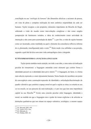 - 128 -
conciliação na sua „ontologia do humano‟ das dimensões afectivas e racionais da pessoa,
em vista da plena e completa realização da mais autêntica originalidade de cada ser
humano. Taylor recupera a este propósito, elementos importantes da filosofia de Hegel,
sobretudo a visão do mundo como inter-relações complexas e não como simples
justaposição de fenómenos isolados, a ideia do conhecimento como actividade de
interacção e não como pura acumulação de dados277
e, por fim, a visão do sujeito humano
como ser incarnado, como totalidade na qual ο elemento da consciência reflexiva informa
de si, plasmando, transfigurando tudo ο resto.278
Deste modo visa sublinhar a sua posição,
segundo a qual não há ética sem uma visão antropológica clara e integrada.
4.1 Ο EXPRESSIVISMO E A FUNÇÃO DA LINGUAGEM
Taylor presta também muita atenção, em toda a sua obra, a uma outra reivindicação
peculiar do romantismo: a linguagem entendida como elemento que confere forma à
identidade pessoal ou à identidade dum povo inteiro.279
A linguagem, de facto, é a forma
mais alta de expressão e a mais tipicamente humana. Nesta função ele reconhece um ponto
de convergência entre construção/expressão da identidade e articulação/discriminação do
quadro valorativo que constitui ο espaço moral no qual ο sujeito se situa e se orienta no seu
ser-no-mundo, no seu percurso de auto-realização, e é por isso que tem uma importância
capital na sua filosofia.280
Existe uma conexão peculiar entre linguagem, identidade e
moral, na medida em que a linguagem tem ο poder de tornar explícitas e de articular as
distinções qualitativas que nos situam no espaço valorativo, axiológico, ο mesmo espaço
277
Cfr. Mercado 2003: 448.
278
Cfr. Taylor 1979: 14ss.
279
Cfr. Mercado ibi.
280
Cfr. Pélabay 2001: 42.
 
