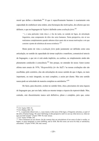 - 129 -
moral que define a identidade.281
O que é especificamente humano é exactamente esta
capacidade de estabelecer uma ordem, uma hierarquia das motivações, dos afectos que nos
definem; ο que na linguagem de Taylor é definido como avaliação forte.282
“ (...) uma particular visão ética (...) faz da razão, no sentido de lógos, de articulação
linguística, uma componente do télos dos seres humanos. Nesta perspectiva, nós só nos
realizamos completamente quando sabemos dizer quais são as nossas motivações e em que
consiste ο ponto de referência da nossa existência.”283
Deste ponto de vista a avaliação forte pode justamente ser definida como uma
articulação, no sentido de capacidade de tornar explícito e manifesto, comunicável através
da linguagem, ο que em si está ainda implìcito, ou confuso, ou simplesmente ainda não
plenamente conduzido à consciência.284
Isto porque, no entender do nosso Autor (como
afirma num ensaio de 1976, “Responsibility for the Self”) “as nossas avaliações não são
escolhidas; pelo contrário, elas são articulações do nosso sentido do que é digno, ou mais
importante, ou mais integrado, ou mais completo, e assim por diante. Mas este sentido
nunca pode ser articulado de maneira completa ou satisfatória.”285
De facto, para discernir, avaliar no sentido forte, ético, precisamos de uma riqueza
de linguagem que, por seu lado, indica ao mesmo tempo a riqueza da expressividade. Mas,
contudo, este discernimento nunca será definitivo, pleno e completo, pois que, como
281
Cfr. Taylor 1989: 34.
282
Cfr. Pélabay 2001: 44.
283
“(...) a particular ethical view, (...) sees reason, in the sense of the logos, of linguistic articulacy, as part of
the telos of human beings. We aren‟t full beings in this perspective until we can say what moves us, what our
lives are built around.” (Taylor 1989: 92; trad. nossa).
284
Cfr. Taylor 1976bb: 295.
285
“Our evaluations are not chosen. On the contrary they are articulations of our sense of what is worthy, or
higher, or more integrated, or more fulfilling, and so forth. But this sense can never be fully or satisfactory
articulated.” (Taylor 1976b: 294; trad. nossa).
 