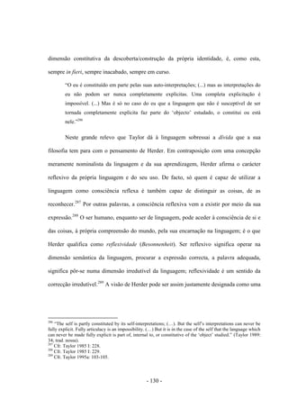 - 130 -
dimensão constitutiva da descoberta/construção da própria identidade, é, como esta,
sempre in fieri, sempre inacabado, sempre em curso.
“O eu é constituìdo em parte pelas suas auto-interpretações; (...) mas as interpretações do
eu não podem ser nunca completamente explícitas. Uma completa explicitação é
impossível. (...) Mas é só no caso do eu que a linguagem que não é susceptível de ser
tornada completamente explícita faz parte do „objecto‟ estudado, ο constitui ou está
nele.”286
Neste grande relevo que Taylor dá à linguagem sobressai a dívida que a sua
filosofia tem para com ο pensamento de Herder. Em contraposição com uma concepção
meramente nominalista da linguagem e da sua aprendizagem, Herder afirma ο carácter
reflexivo da própria linguagem e do seu uso. De facto, só quem é capaz de utilizar a
linguagem como consciência reflexa é também capaz de distinguir as coisas, de as
reconhecer.287
Por outras palavras, a consciência reflexiva vem a existir por meio da sua
expressão.288
O ser humano, enquanto ser de linguagem, pode aceder à consciência de si e
das coisas, à própria compreensão do mundo, pela sua encarnação na linguagem; é o que
Herder qualifica como reflexividade (Besonnenheit). Ser reflexivo significa operar na
dimensão semântica da linguagem, procurar a expressão correcta, a palavra adequada,
significa pôr-se numa dimensão irredutível da linguagem; reflexividade é um sentido da
correcção irredutível.289
A visão de Herder pode ser assim justamente designada como uma
286
“The self is partly constituted by its self-interpretations; (…). But the self‟s interpretations can never be
fully explicit. Fully articulacy is an impossibility. (…) But it is in the case of the self that the language which
can never be made fully explicit is part of, internal to, or constitutive of the „object‟ studied.” (Taylor 1989:
34; trad. nossa).
287
Cfr. Taylor 1985 I: 228.
288
Cfr. Taylor 1985 I: 229.
289
Cfr. Taylor 1995a: 103-105.
 
