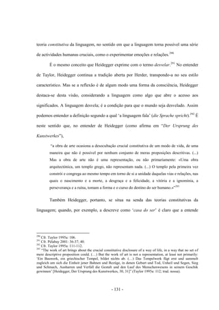 - 131 -
teoria constitutiva da linguagem, no sentido em que a linguagem torna possível uma série
de actividades humanas cruciais, como ο experimentar emoções e relações.290
É o mesmo conceito que Heidegger exprime com ο termo desvelar.291
No entender
de Taylor, Heidegger continua a tradição aberta por Herder, transpondo-a no seu estilo
característico. Mas se a reflexão é de algum modo uma forma da consciência, Heidegger
destaca-se desta visão, considerando a linguagem como algo que abre ο acesso aos
significados. A linguagem desvela; é a condição para que ο mundo seja desvelado. Assim
podemos entender a definição segundo a qual „a linguagem fala‟ (die Sprache spricht).292
É
neste sentido que, no entender de Heidegger (como afirma em “Der Ursprung des
Kunstwerkes”),
“a obra de arte ocasiona a desocultação crucial constitutiva de um modo de vida, de uma
maneira que não é possível por nenhum conjunto de meras proposições descritivas. (...)
Mas a obra de arte não é uma representação, ou não primariamente: «Uma obra
arquitectónica, um templo grego, não representam nada. (...) Ο templo pela primeira vez
constrói e congrega ao mesmo tempo em torno de si a unidade daquelas vias e relações, nas
quais ο nascimento e a morte, a desgraça e a felicidade, a vitória e a ignomínia, a
perseverança e a ruìna, tomam a forma e ο curso do destino do ser humano.»”293
Também Heidegger, portanto, se situa na senda das teorias constitutivas da
linguagem; quando, por exemplo, a descreve como „casa do ser‟ é claro que a entende
290
Cfr. Taylor 1995a: 106.
291
Cfr. Pélabay 2001: 36-37; 40.
292
Cfr. Taylor 1995a: 111-112.
293
“The work of art brings about the crucial constitutive disclosure of a way of life, in a way that no set of
mere descriptive proposition could. (…) But the work of art is not a representation, at least not primarily:
„Ein Bauwerk, ein griechischer Tempel, bildet nichts ab. (…) Das Tempelwerk fügt erst und sammelt
zugleich um sich die Einheit jener Bahnen und Bezüge, in denen Geburt und Tod, Unheil und Segen, Sieg
und Schmach, Ausharren und Verfall die Gestalt und den Lauf des Menschenwesens in seinem Geschik
gewinnen‟ [Heidegger, Der Ursprung des Kunstwerkes, 30, 31]” (Taylor 1995a: 112; trad. nossa).
 