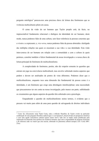 - 6 -
pergunta ontológica3
pareceu-nos uma preciosa chave de leitura dos fenómenos que as
vivências multiculturais põem em causa.
O cerne da visão do ser humano que Taylor propõe está, de facto, no
imprescindível fundamento relacional e dialógico da identidade do ser humano; deste
modo, nunca podemos falar de uma cultura, sem fazer referência às pessoas concretas que
a vivem e a expressam; e, vice-versa, nunca podemos falar da pessoa abstraída e desligada
das múltiplas relações nas quais se encarnam a sua vida e a sua identidade. Esta visão
inter-conexa do ser humano em relação com a comunidade e com a cultura às quais
pertence, constitui também o fulcro fundamental da nossa investigação e a nossa chave de
leitura principal do fenómeno do multiculturalismo.
A complexidade do fenómeno, porém, não diz respeito somente às questões que
entram em jogo na convivência multicultural, mas envolve sobretudo muitos aspectos que
podem e devem ser analisados de pontos de vista diferentes. Podemos dizer que o
multiculturalismo, enquanto toca uma dimensão tão fundamental da pessoa como é a
identidade, é um fenómeno que exige uma abordagem interdisciplinar; uma necessidade
que procuraremos ter em conta na nossa investigação, pelo menos em parte, sublinhando
os cruzamentos que alguns aspectos da questão têm sobretudo com a psicologia.
Enquadrando a questão do multiculturalismo nestes termos, é evidente que a
procura vai muito para além de uma pura questão de salvaguarda de direitos individuais
3
Como faz eficazmente notar Paolo Costa, toda a reflexão filosófica de Taylor evolui na particular
combinação de uma pergunta filosófica radical (que é o ser humano?), desenvolvida em perspectiva histórica
e com uma aguda consciência cultural (quem somos nós?); tudo isto se traduz numa predilecção pela
exploração da dimensão ético-política da existência humana; aqui está a originalidade da proposta tayloriana
e do interesse cada vez maior que esta suscita, sobretudo no panorama cultural europeu. (Cfr. Costa 2001:
23ss).
 