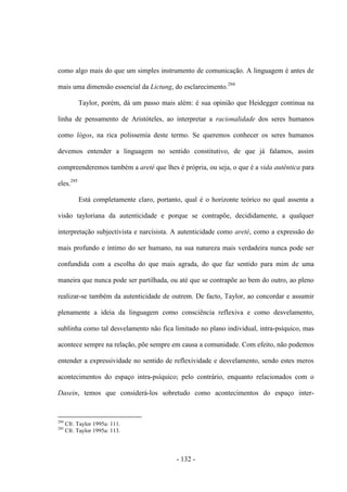 - 132 -
como algo mais do que um simples instrumento de comunicação. A linguagem é antes de
mais uma dimensão essencial da Lictung, do esclarecimento.294
Taylor, porém, dá um passo mais além: é sua opinião que Heidegger continua na
linha de pensamento de Aristóteles, ao interpretar a racionalidade dos seres humanos
como lógos, na rica polissemia deste termo. Se queremos conhecer os seres humanos
devemos entender a linguagem no sentido constitutivo, de que já falamos, assim
compreenderemos também a areté que lhes é própria, ou seja, ο que é a vida autêntica para
eles.295
Está completamente claro, portanto, qual é ο horizonte teórico no qual assenta a
visão tayloriana da autenticidade e porque se contrapõe, decididamente, a qualquer
interpretação subjectivista e narcisista. A autenticidade como areté, como a expressão do
mais profundo e íntimo do ser humano, na sua natureza mais verdadeira nunca pode ser
confundida com a escolha do que mais agrada, do que faz sentido para mim de uma
maneira que nunca pode ser partilhada, ou até que se contrapõe ao bem do outro, ao pleno
realizar-se também da autenticidade de outrem. De facto, Taylor, ao concordar e assumir
plenamente a ideia da linguagem como consciência reflexiva e como desvelamento,
sublinha como tal desvelamento não fica limitado no plano individual, intra-psíquico, mas
acontece sempre na relação, põe sempre em causa a comunidade. Com efeito, não podemos
entender a expressividade no sentido de reflexividade e desvelamento, sendo estes meros
acontecimentos do espaço intra-psìquico; pelo contrário, enquanto relacionados com ο
Dasein, temos que considerá-los sobretudo como acontecimentos do espaço inter-
294
Cfr. Taylor 1995a: 111.
295
Cfr. Taylor 1995a: 113.
 