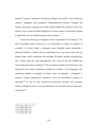 - 133 -
humano,296
aspectos constitutivos da dimensão dialógica da existência. Neste sentido ele
entende a linguagem numa perspectiva fundamentalmente holística, integrada: não
somente cada palavra, expressão, faz sentido e possui significado inserida no contexto do
discurso, mas a mesma actividade linguística faz sentido enquanto comunicação, partilha
de significado, em certa medida da própria vida dos falantes.
Se podemos afirmar que a linguagem realiza a humanidade do ser humano,297
esta
plena humanidade porém, desenvolve-se na comunicação, na relação, na partilha, na
comunhão. Ao mesmo tempo, a linguagem assim entendida assume plenamente a
dimensão simbólica: ο sìmbolo não traz simplesmente à luz ο que estava oculto; mas, em
primeiro lugar, realiza ο significado mais profundo. O símbolo, enquanto manifesta algo,
não é simples cópia mas, mais adequadamente, cria ο meio em que uma realidade que
estava oculta pode torna-se manifesta.298
Por isso podemos afirmar com Taylor que a visão
expressivista não somente transformou a maneira de conceber ο uso da linguagem, mas
transformou também a concepção do próprio sujeito da linguagem. A linguagem e,
portanto, ο sujeito, experimenta-se, aprende-se, vive-se na comunidade, no diálogo, na
interacção.299
Na raiz da visão expressivista encontramos, portanto, uma concepção
holística, unificada da pessoa e das suas dimensões e da sua própria natureza relacional e
comunitária.300
296
Cfr. Taylor 1995a: 116-117.
297
Cfr. Taylor 1985 I: 234.
298
Cfr. Taylor 1995a: 117.
299
Cfr. Taylor 1985 I: 234.
300
Cfr. Taylor 1985 I: 221.
 